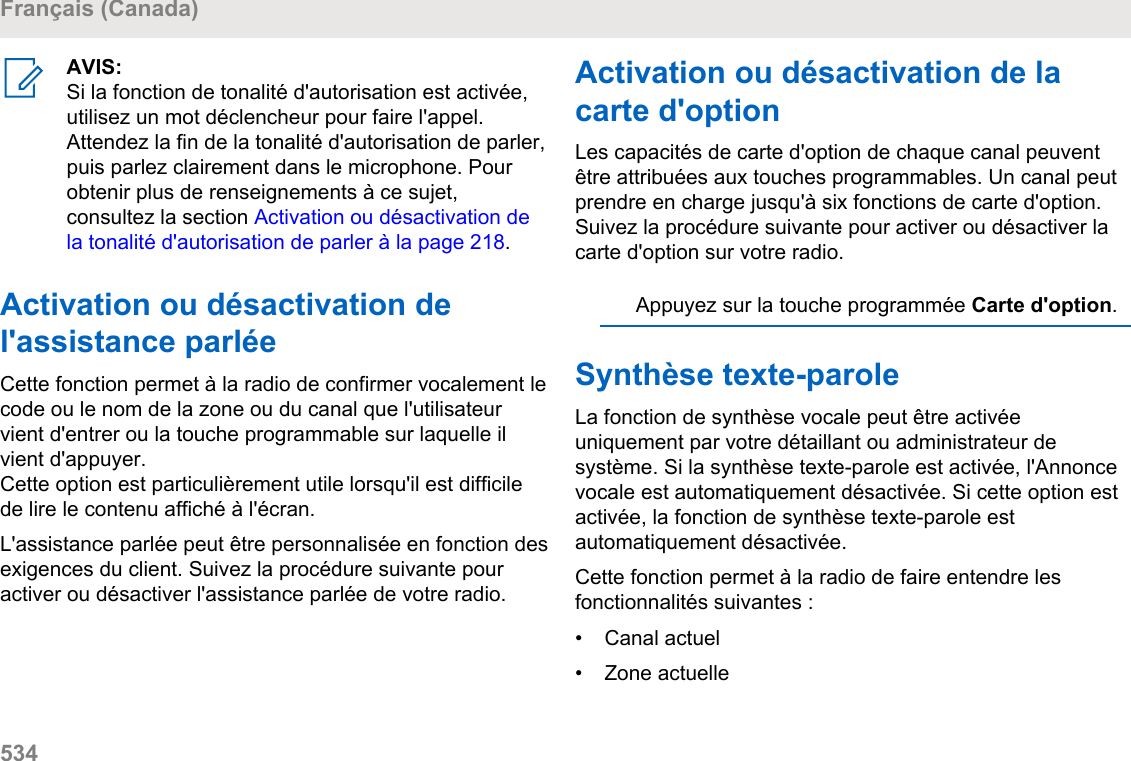 AVIS:Si la fonction de tonalité d&apos;autorisation est activée,utilisez un mot déclencheur pour faire l&apos;appel.Attendez la fin de la tonalité d&apos;autorisation de parler,puis parlez clairement dans le microphone. Pourobtenir plus de renseignements à ce sujet,consultez la section Activation ou désactivation dela tonalité d&apos;autorisation de parler à la page 218.Activation ou désactivation del&apos;assistance parléeCette fonction permet à la radio de confirmer vocalement lecode ou le nom de la zone ou du canal que l&apos;utilisateurvient d&apos;entrer ou la touche programmable sur laquelle ilvient d&apos;appuyer.Cette option est particulièrement utile lorsqu&apos;il est difficilede lire le contenu affiché à l&apos;écran.L&apos;assistance parlée peut être personnalisée en fonction desexigences du client. Suivez la procédure suivante pouractiver ou désactiver l&apos;assistance parlée de votre radio.Activation ou désactivation de lacarte d&apos;optionLes capacités de carte d&apos;option de chaque canal peuventêtre attribuées aux touches programmables. Un canal peutprendre en charge jusqu&apos;à six fonctions de carte d&apos;option.Suivez la procédure suivante pour activer ou désactiver lacarte d&apos;option sur votre radio.Appuyez sur la touche programmée Carte d&apos;option.Synthèse texte-paroleLa fonction de synthèse vocale peut être activéeuniquement par votre détaillant ou administrateur desystème. Si la synthèse texte-parole est activée, l&apos;Annoncevocale est automatiquement désactivée. Si cette option estactivée, la fonction de synthèse texte-parole estautomatiquement désactivée.Cette fonction permet à la radio de faire entendre lesfonctionnalités suivantes :• Canal actuel•Zone actuelleFrançais (Canada)534  