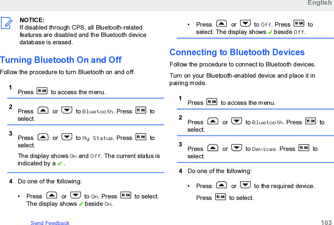 NOTICE:If disabled through CPS, all Bluetooth-relatedfeatures are disabled and the Bluetooth devicedatabase is erased.Turning Bluetooth On and OffFollow the procedure to turn Bluetooth on and off.1Press   to access the menu.2Press   or   to Bluetooth. Press   toselect.3Press   or   to My Status. Press   toselect.The display shows On and Off. The current status isindicated by a   .4Do one of the following:• Press   or   to On. Press   to select.The display shows   beside On.• Press   or   to Off. Press   toselect. The display shows   beside Off.Connecting to Bluetooth DevicesFollow the procedure to connect to Bluetooth devices.Turn on your Bluetooth-enabled device and place it inpairing mode.1Press   to access the menu.2Press   or   to Bluetooth. Press   toselect.3Press   or   to Devices. Press   toselect.4Do one of the following:•Press   or   to the required device.Press   to select.EnglishSend Feedback   103