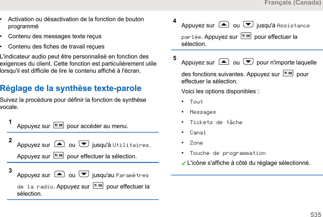 • Activation ou désactivation de la fonction de boutonprogrammé• Contenu des messages texte reçus•Contenu des fiches de travail reçuesL&apos;indicateur audio peut être personnalisé en fonction desexigences du client. Cette fonction est particulièrement utilelorsqu&apos;il est difficile de lire le contenu affiché à l&apos;écran.Réglage de la synthèse texte-paroleSuivez la procédure pour définir la fonction de synthèsevocale.1Appuyez sur   pour accéder au menu.2Appuyez sur   ou   jusqu&apos;à Utilitaires.Appuyez sur   pour effectuer la sélection.3Appuyez sur   ou   jusqu&apos;au Paramètresde la radio. Appuyez sur   pour effectuer lasélection.4Appuyez sur   ou   jusqu&apos;à Assistanceparlée. Appuyez sur   pour effectuer lasélection.5Appuyez sur   ou   pour n&apos;importe laquelledes fonctions suivantes. Appuyez sur   poureffectuer la sélection.Voici les options disponibles :•Tout•Messages•Tickets de tâche•Canal•Zone•Touche de programmation L&apos;icône s&apos;affiche à côté du réglage sélectionné.Français (Canada)  535