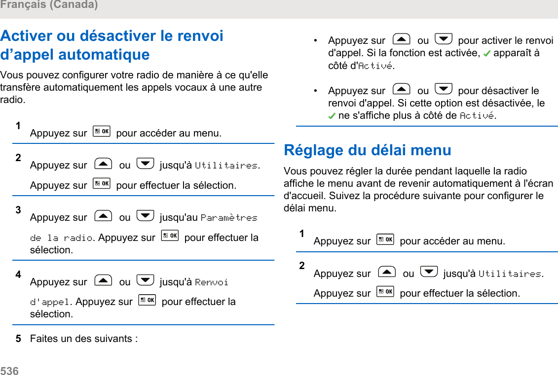 Activer ou désactiver le renvoid’appel automatiqueVous pouvez configurer votre radio de manière à ce qu&apos;elletransfère automatiquement les appels vocaux à une autreradio.1Appuyez sur   pour accéder au menu.2Appuyez sur   ou   jusqu&apos;à Utilitaires.Appuyez sur   pour effectuer la sélection.3Appuyez sur   ou   jusqu&apos;au Paramètresde la radio. Appuyez sur   pour effectuer lasélection.4Appuyez sur   ou   jusqu&apos;à Renvoid&apos;appel. Appuyez sur   pour effectuer lasélection.5Faites un des suivants :• Appuyez sur   ou   pour activer le renvoid&apos;appel. Si la fonction est activée,   apparaît àcôté d&apos;Activé.• Appuyez sur   ou   pour désactiver lerenvoi d&apos;appel. Si cette option est désactivée, le ne s&apos;affiche plus à côté de Activé.Réglage du délai menuVous pouvez régler la durée pendant laquelle la radioaffiche le menu avant de revenir automatiquement à l&apos;écrand&apos;accueil. Suivez la procédure suivante pour configurer ledélai menu.1Appuyez sur   pour accéder au menu.2Appuyez sur   ou   jusqu&apos;à Utilitaires.Appuyez sur   pour effectuer la sélection.Français (Canada)536  