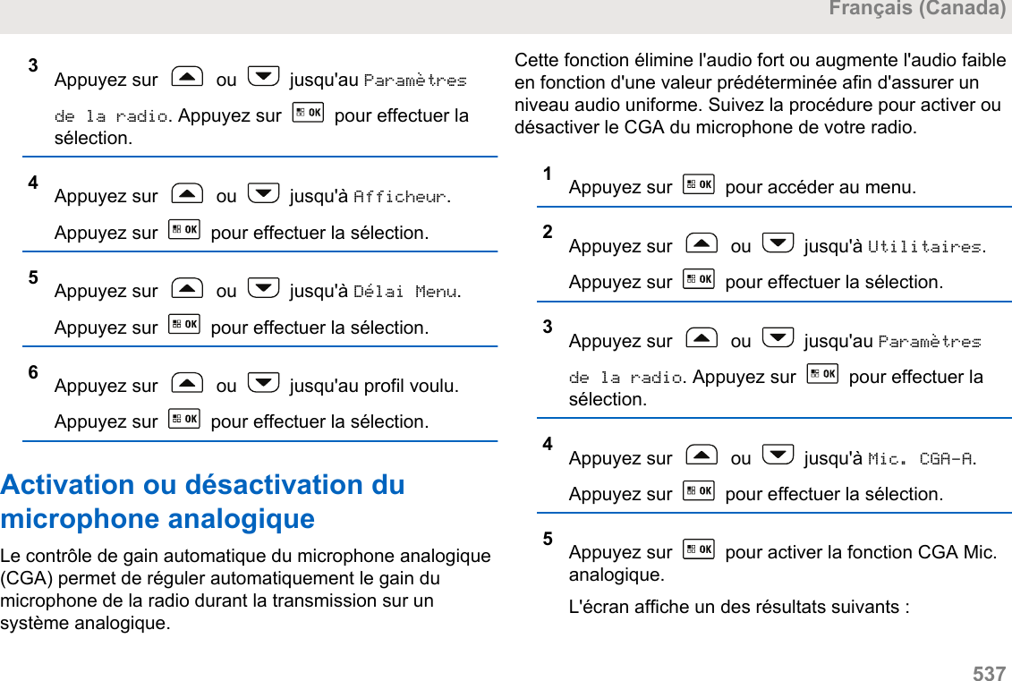 3Appuyez sur   ou   jusqu&apos;au Paramètresde la radio. Appuyez sur   pour effectuer lasélection.4Appuyez sur   ou   jusqu&apos;à Afficheur.Appuyez sur   pour effectuer la sélection.5Appuyez sur   ou   jusqu&apos;à Délai Menu.Appuyez sur   pour effectuer la sélection.6Appuyez sur   ou   jusqu&apos;au profil voulu.Appuyez sur   pour effectuer la sélection.Activation ou désactivation dumicrophone analogiqueLe contrôle de gain automatique du microphone analogique(CGA) permet de réguler automatiquement le gain dumicrophone de la radio durant la transmission sur unsystème analogique.Cette fonction élimine l&apos;audio fort ou augmente l&apos;audio faibleen fonction d&apos;une valeur prédéterminée afin d&apos;assurer unniveau audio uniforme. Suivez la procédure pour activer oudésactiver le CGA du microphone de votre radio.1Appuyez sur   pour accéder au menu.2Appuyez sur   ou   jusqu&apos;à Utilitaires.Appuyez sur   pour effectuer la sélection.3Appuyez sur   ou   jusqu&apos;au Paramètresde la radio. Appuyez sur   pour effectuer lasélection.4Appuyez sur   ou   jusqu&apos;à Mic. CGA-A.Appuyez sur   pour effectuer la sélection.5Appuyez sur   pour activer la fonction CGA Mic.analogique.L&apos;écran affiche un des résultats suivants :Français (Canada)  537