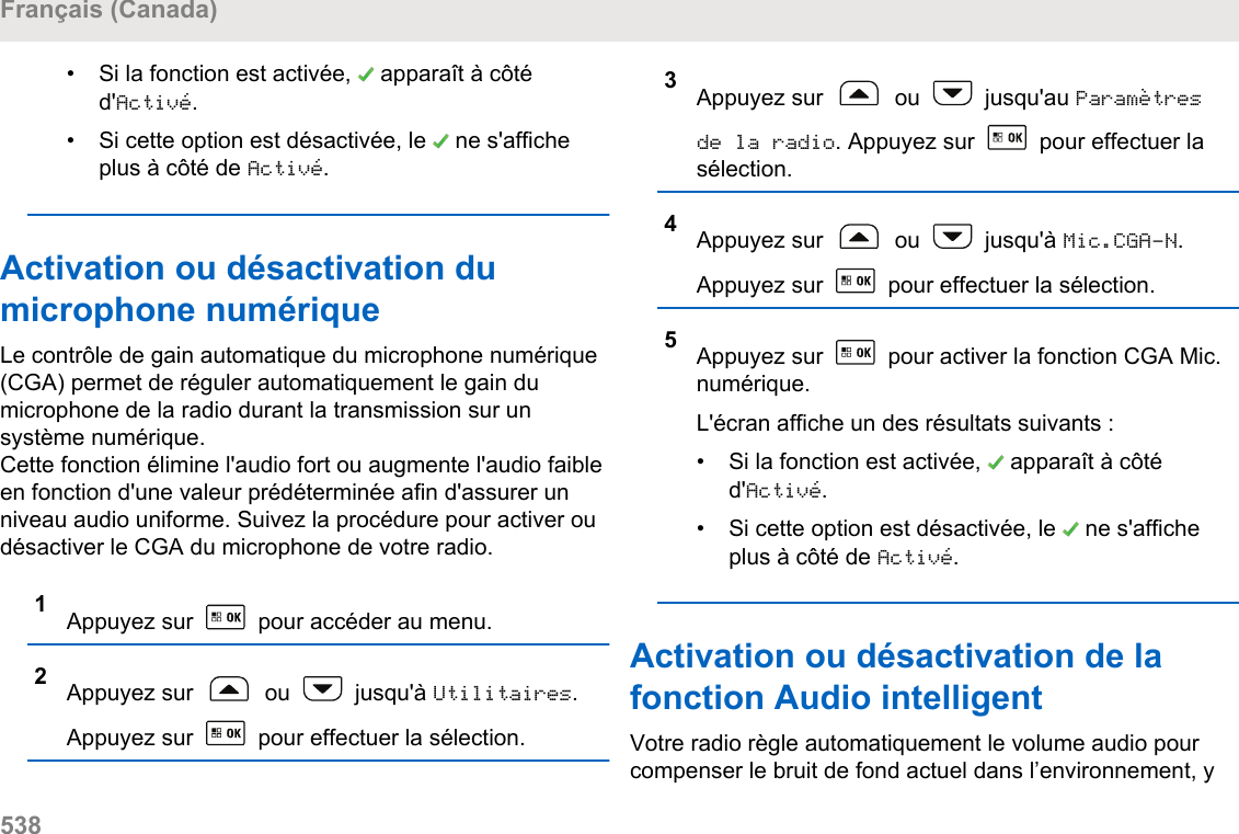 • Si la fonction est activée,   apparaît à côtéd&apos;Activé.• Si cette option est désactivée, le   ne s&apos;afficheplus à côté de Activé.Activation ou désactivation dumicrophone numériqueLe contrôle de gain automatique du microphone numérique(CGA) permet de réguler automatiquement le gain dumicrophone de la radio durant la transmission sur unsystème numérique.Cette fonction élimine l&apos;audio fort ou augmente l&apos;audio faibleen fonction d&apos;une valeur prédéterminée afin d&apos;assurer unniveau audio uniforme. Suivez la procédure pour activer oudésactiver le CGA du microphone de votre radio.1Appuyez sur   pour accéder au menu.2Appuyez sur   ou   jusqu&apos;à Utilitaires.Appuyez sur   pour effectuer la sélection.3Appuyez sur   ou   jusqu&apos;au Paramètresde la radio. Appuyez sur   pour effectuer lasélection.4Appuyez sur   ou   jusqu&apos;à Mic.CGA-N.Appuyez sur   pour effectuer la sélection.5Appuyez sur   pour activer la fonction CGA Mic.numérique.L&apos;écran affiche un des résultats suivants :• Si la fonction est activée,   apparaît à côtéd&apos;Activé.• Si cette option est désactivée, le   ne s&apos;afficheplus à côté de Activé.Activation ou désactivation de lafonction Audio intelligentVotre radio règle automatiquement le volume audio pourcompenser le bruit de fond actuel dans l’environnement, yFrançais (Canada)538  