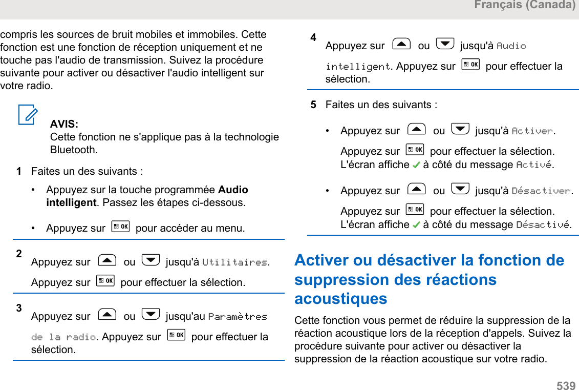 compris les sources de bruit mobiles et immobiles. Cettefonction est une fonction de réception uniquement et netouche pas l&apos;audio de transmission. Suivez la procéduresuivante pour activer ou désactiver l&apos;audio intelligent survotre radio.AVIS:Cette fonction ne s&apos;applique pas à la technologieBluetooth.1Faites un des suivants :• Appuyez sur la touche programmée Audiointelligent. Passez les étapes ci-dessous.•Appuyez sur   pour accéder au menu.2Appuyez sur   ou   jusqu&apos;à Utilitaires.Appuyez sur   pour effectuer la sélection.3Appuyez sur   ou   jusqu&apos;au Paramètresde la radio. Appuyez sur   pour effectuer lasélection.4Appuyez sur   ou   jusqu&apos;à Audiointelligent. Appuyez sur   pour effectuer lasélection.5Faites un des suivants :• Appuyez sur   ou   jusqu&apos;à Activer.Appuyez sur   pour effectuer la sélection.L&apos;écran affiche   à côté du message Activé.• Appuyez sur   ou   jusqu&apos;à Désactiver.Appuyez sur   pour effectuer la sélection.L&apos;écran affiche   à côté du message Désactivé.Activer ou désactiver la fonction desuppression des réactionsacoustiquesCette fonction vous permet de réduire la suppression de laréaction acoustique lors de la réception d&apos;appels. Suivez laprocédure suivante pour activer ou désactiver lasuppression de la réaction acoustique sur votre radio.Français (Canada)  539