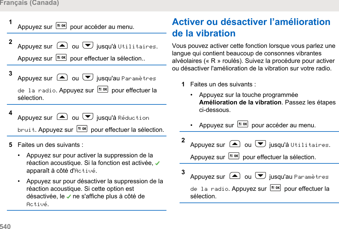 1Appuyez sur   pour accéder au menu.2Appuyez sur   ou   jusqu&apos;à Utilitaires.Appuyez sur   pour effectuer la sélection..3Appuyez sur   ou   jusqu&apos;au Paramètresde la radio. Appuyez sur   pour effectuer lasélection.4Appuyez sur   ou   jusqu&apos;à Réductionbruit. Appuyez sur   pour effectuer la sélection.5Faites un des suivants :• Appuyez sur pour activer la suppression de laréaction acoustique. Si la fonction est activée, apparaît à côté d&apos;Activé.• Appuyez sur pour désactiver la suppression de laréaction acoustique. Si cette option estdésactivée, le   ne s&apos;affiche plus à côté deActivé.Activer ou désactiver l’améliorationde la vibrationVous pouvez activer cette fonction lorsque vous parlez unelangue qui contient beaucoup de consonnes vibrantesalvéolaires (« R » roulés). Suivez la procédure pour activerou désactiver l&apos;amélioration de la vibration sur votre radio.1Faites un des suivants :• Appuyez sur la touche programméeAmélioration de la vibration. Passez les étapesci-dessous.•Appuyez sur   pour accéder au menu.2Appuyez sur   ou   jusqu&apos;à Utilitaires.Appuyez sur   pour effectuer la sélection.3Appuyez sur   ou   jusqu&apos;au Paramètresde la radio. Appuyez sur   pour effectuer lasélection.Français (Canada)540  