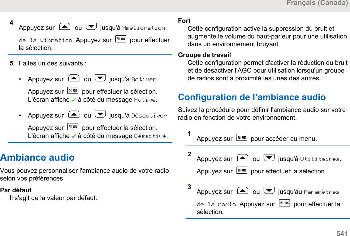 4Appuyez sur   ou   jusqu&apos;à Améliorationde la vibration. Appuyez sur   pour effectuerla sélection.5Faites un des suivants :• Appuyez sur   ou   jusqu&apos;à Activer.Appuyez sur   pour effectuer la sélection.L&apos;écran affiche   à côté du message Activé.• Appuyez sur   ou   jusqu&apos;à Désactiver.Appuyez sur   pour effectuer la sélection.L&apos;écran affiche   à côté du message Désactivé.Ambiance audioVous pouvez personnaliser l&apos;ambiance audio de votre radioselon vos préférences.Par défautIl s&apos;agit de la valeur par défaut.FortCette configuration active la suppression du bruit etaugmente le volume du haut-parleur pour une utilisationdans un environnement bruyant.Groupe de travailCette configuration permet d&apos;activer la réduction du bruitet de désactiver l&apos;AGC pour utilisation lorsqu&apos;un groupede radios sont à proximité les unes des autres.Configuration de l’ambiance audioSuivez la procédure pour définir l&apos;ambiance audio sur votreradio en fonction de votre environnement.1Appuyez sur   pour accéder au menu.2Appuyez sur   ou   jusqu&apos;à Utilitaires.Appuyez sur   pour effectuer la sélection.3Appuyez sur   ou   jusqu&apos;au Paramètresde la radio. Appuyez sur   pour effectuer lasélection.Français (Canada)  541