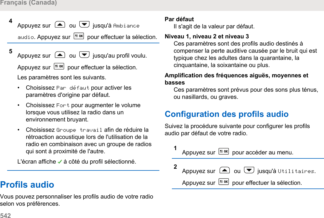 4Appuyez sur   ou   jusqu&apos;à Ambianceaudio. Appuyez sur   pour effectuer la sélection.5Appuyez sur   ou   jusqu&apos;au profil voulu.Appuyez sur   pour effectuer la sélection.Les paramètres sont les suivants.• Choisissez Par défaut pour activer lesparamètres d&apos;origine par défaut.• Choisissez Fort pour augmenter le volumelorsque vous utilisez la radio dans unenvironnement bruyant.• Choisissez Groupe travail afin de réduire larétroaction acoustique lors de l&apos;utilisation de laradio en combinaison avec un groupe de radiosqui sont à proximité de l&apos;autre.L&apos;écran affiche   à côté du profil sélectionné.Profils audioVous pouvez personnaliser les profils audio de votre radioselon vos préférences.Par défautIl s&apos;agit de la valeur par défaut.Niveau 1, niveau 2 et niveau 3Ces paramètres sont des profils audio destinés àcompenser la perte auditive causée par le bruit qui esttypique chez les adultes dans la quarantaine, lacinquantaine, la soixantaine ou plus.Amplification des fréquences aiguës, moyennes etbassesCes paramètres sont prévus pour des sons plus ténus,ou nasillards, ou graves.Configuration des profils audioSuivez la procédure suivante pour configurer les profilsaudio par défaut de votre radio.1Appuyez sur   pour accéder au menu.2Appuyez sur   ou   jusqu&apos;à Utilitaires.Appuyez sur   pour effectuer la sélection.Français (Canada)542  