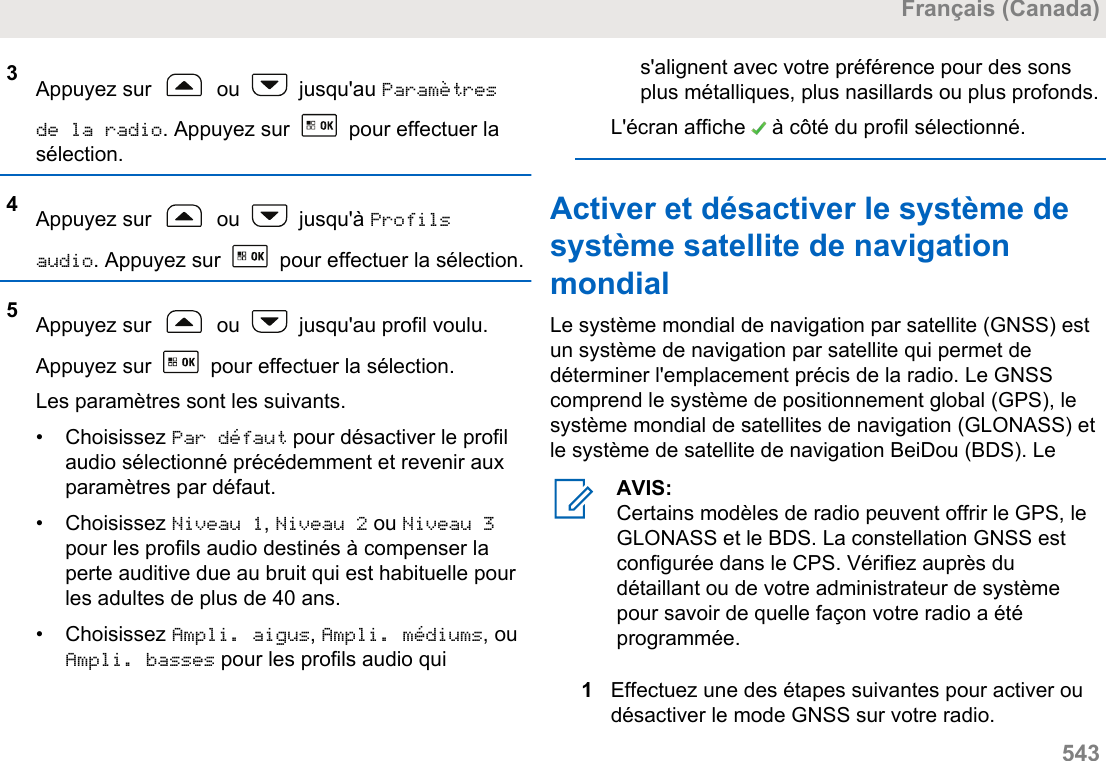 3Appuyez sur   ou   jusqu&apos;au Paramètresde la radio. Appuyez sur   pour effectuer lasélection.4Appuyez sur   ou   jusqu&apos;à Profilsaudio. Appuyez sur   pour effectuer la sélection.5Appuyez sur   ou   jusqu&apos;au profil voulu.Appuyez sur   pour effectuer la sélection.Les paramètres sont les suivants.• Choisissez Par défaut pour désactiver le profilaudio sélectionné précédemment et revenir auxparamètres par défaut.• Choisissez Niveau 1, Niveau 2 ou Niveau 3pour les profils audio destinés à compenser laperte auditive due au bruit qui est habituelle pourles adultes de plus de 40 ans.• Choisissez Ampli. aigus, Ampli. médiums, ouAmpli. basses pour les profils audio quis&apos;alignent avec votre préférence pour des sonsplus métalliques, plus nasillards ou plus profonds.L&apos;écran affiche   à côté du profil sélectionné.Activer et désactiver le système desystème satellite de navigationmondialLe système mondial de navigation par satellite (GNSS) estun système de navigation par satellite qui permet dedéterminer l&apos;emplacement précis de la radio. Le GNSScomprend le système de positionnement global (GPS), lesystème mondial de satellites de navigation (GLONASS) etle système de satellite de navigation BeiDou (BDS). LeAVIS:Certains modèles de radio peuvent offrir le GPS, leGLONASS et le BDS. La constellation GNSS estconfigurée dans le CPS. Vérifiez auprès dudétaillant ou de votre administrateur de systèmepour savoir de quelle façon votre radio a étéprogrammée.1Effectuez une des étapes suivantes pour activer oudésactiver le mode GNSS sur votre radio.Français (Canada)  543