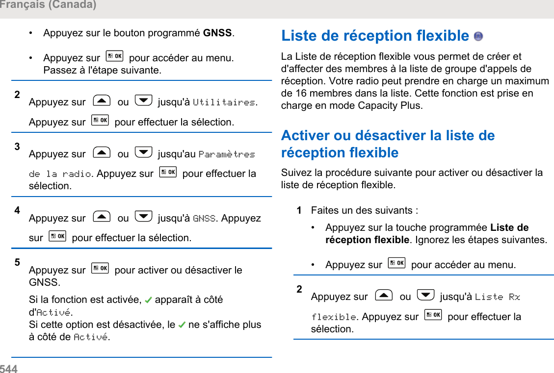 • Appuyez sur le bouton programmé GNSS.• Appuyez sur   pour accéder au menu.Passez à l&apos;étape suivante.2Appuyez sur   ou   jusqu&apos;à Utilitaires.Appuyez sur   pour effectuer la sélection.3Appuyez sur   ou   jusqu&apos;au Paramètresde la radio. Appuyez sur   pour effectuer lasélection.4Appuyez sur   ou   jusqu&apos;à GNSS. Appuyezsur   pour effectuer la sélection.5Appuyez sur   pour activer ou désactiver leGNSS.Si la fonction est activée,   apparaît à côtéd&apos;Activé.Si cette option est désactivée, le   ne s&apos;affiche plusà côté de Activé.Liste de réception flexible   La Liste de réception flexible vous permet de créer etd&apos;affecter des membres à la liste de groupe d&apos;appels deréception. Votre radio peut prendre en charge un maximumde 16 membres dans la liste. Cette fonction est prise encharge en mode Capacity Plus.Activer ou désactiver la liste deréception flexibleSuivez la procédure suivante pour activer ou désactiver laliste de réception flexible.1Faites un des suivants :• Appuyez sur la touche programmée Liste deréception flexible. Ignorez les étapes suivantes.•Appuyez sur   pour accéder au menu.2Appuyez sur   ou   jusqu&apos;à Liste Rxflexible. Appuyez sur   pour effectuer lasélection.Français (Canada)544  