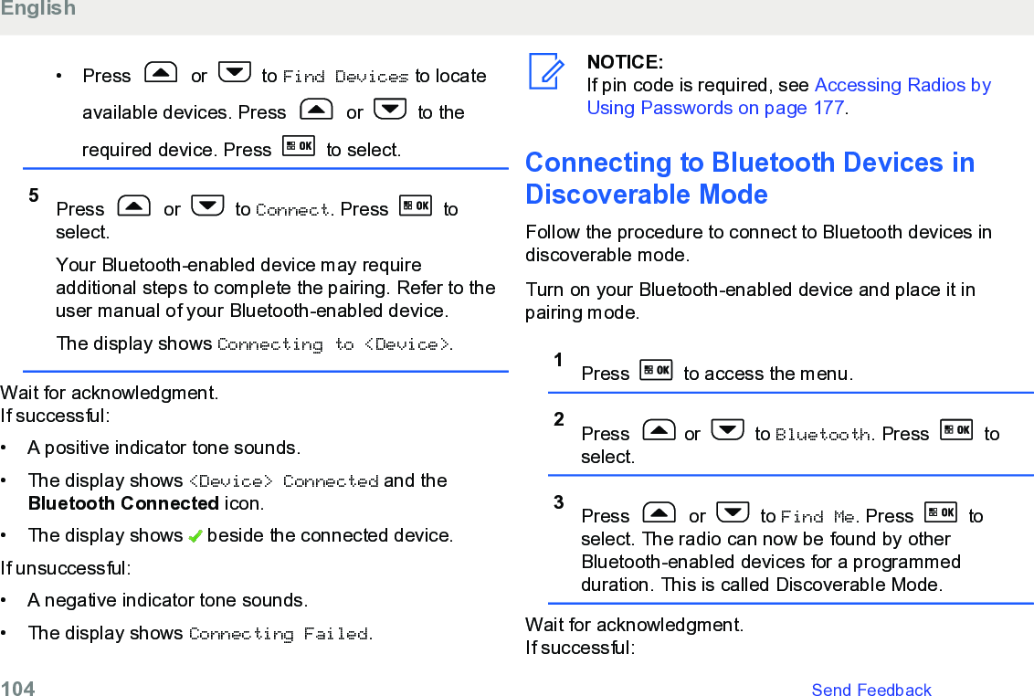 • Press   or   to Find Devices to locateavailable devices. Press   or   to therequired device. Press   to select.5Press   or   to Connect. Press   toselect.Your Bluetooth-enabled device may requireadditional steps to complete the pairing. Refer to theuser manual of your Bluetooth-enabled device.The display shows Connecting to &lt;Device&gt;.Wait for acknowledgment.If successful:• A positive indicator tone sounds.•The display shows &lt;Device&gt; Connected and theBluetooth Connected icon.• The display shows   beside the connected device.If unsuccessful:• A negative indicator tone sounds.•The display shows Connecting Failed.NOTICE:If pin code is required, see Accessing Radios byUsing Passwords on page 177.Connecting to Bluetooth Devices inDiscoverable ModeFollow the procedure to connect to Bluetooth devices indiscoverable mode.Turn on your Bluetooth-enabled device and place it inpairing mode.1Press   to access the menu.2Press  or   to Bluetooth. Press   toselect.3Press   or   to Find Me. Press   toselect. The radio can now be found by otherBluetooth-enabled devices for a programmedduration. This is called Discoverable Mode.Wait for acknowledgment.If successful:English104   Send Feedback