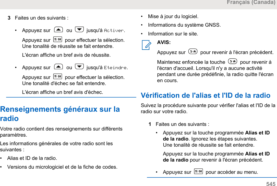 3Faites un des suivants :• Appuyez sur   ou   jusqu&apos;à Activer.Appuyez sur   pour effectuer la sélection.Une tonalité de réussite se fait entendre.L&apos;écran affiche un bref avis de réussite.• Appuyez sur   ou   jusqu&apos;à Eteindre.Appuyez sur   pour effectuer la sélection.Une tonalité d&apos;échec se fait entendre.L&apos;écran affiche un bref avis d&apos;échec.Renseignements généraux sur laradioVotre radio contient des renseignements sur différentsparamètres.Les informations générales de votre radio sont lessuivantes :• Alias et ID de la radio.•Versions du micrologiciel et de la fiche de codes.• Mise à jour du logiciel.• Informations du système GNSS.• Information sur le site.AVIS:Appuyez sur   pour revenir à l&apos;écran précédent.Maintenez enfoncée la touche   pour revenir àl&apos;écran d&apos;accueil. Lorsqu&apos;il n&apos;y a aucune activitépendant une durée prédéfinie, la radio quitte l&apos;écranen cours.Vérification de l&apos;alias et l&apos;ID de la radioSuivez la procédure suivante pour vérifier l&apos;alias et l&apos;ID de laradio sur votre radio.1Faites un des suivants :•Appuyez sur la touche programmée Alias et IDde la radio. Ignorez les étapes suivantes.Une tonalité de réussite se fait entendre.Appuyez sur la touche programmée Alias et IDde la radio pour revenir à l&apos;écran précédent.•Appuyez sur   pour accéder au menu.Français (Canada)  545