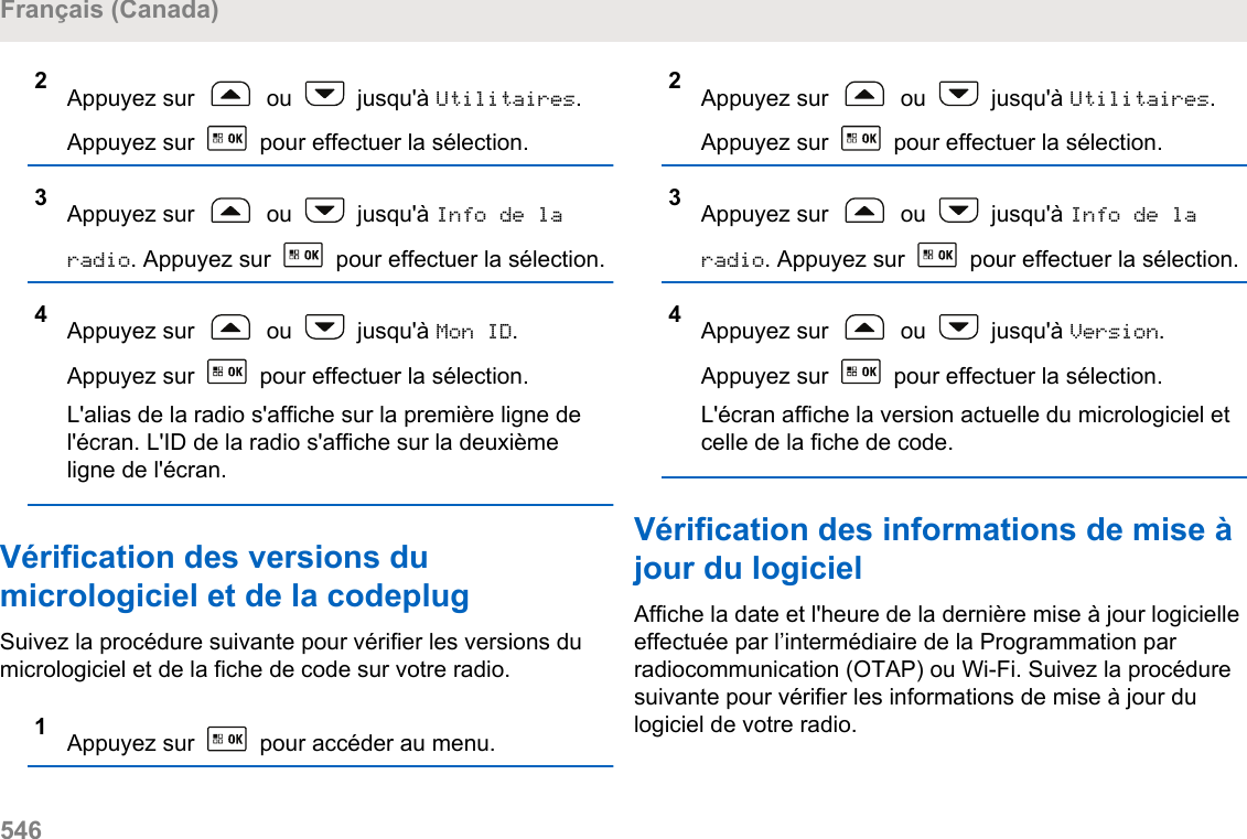 2Appuyez sur   ou   jusqu&apos;à Utilitaires.Appuyez sur   pour effectuer la sélection.3Appuyez sur   ou   jusqu&apos;à Info de laradio. Appuyez sur   pour effectuer la sélection.4Appuyez sur   ou   jusqu&apos;à Mon ID.Appuyez sur   pour effectuer la sélection.L&apos;alias de la radio s&apos;affiche sur la première ligne del&apos;écran. L&apos;ID de la radio s&apos;affiche sur la deuxièmeligne de l&apos;écran.Vérification des versions dumicrologiciel et de la codeplugSuivez la procédure suivante pour vérifier les versions dumicrologiciel et de la fiche de code sur votre radio.1Appuyez sur   pour accéder au menu.2Appuyez sur   ou   jusqu&apos;à Utilitaires.Appuyez sur   pour effectuer la sélection.3Appuyez sur   ou   jusqu&apos;à Info de laradio. Appuyez sur   pour effectuer la sélection.4Appuyez sur   ou   jusqu&apos;à Version.Appuyez sur   pour effectuer la sélection.L&apos;écran affiche la version actuelle du micrologiciel etcelle de la fiche de code.Vérification des informations de mise àjour du logicielAffiche la date et l&apos;heure de la dernière mise à jour logicielleeffectuée par l’intermédiaire de la Programmation parradiocommunication (OTAP) ou Wi-Fi. Suivez la procéduresuivante pour vérifier les informations de mise à jour dulogiciel de votre radio.Français (Canada)546  