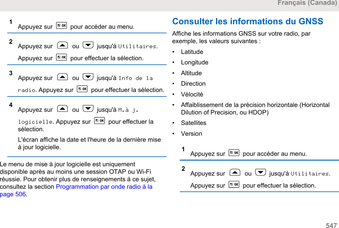 1Appuyez sur   pour accéder au menu.2Appuyez sur   ou   jusqu&apos;à Utilitaires.Appuyez sur   pour effectuer la sélection.3Appuyez sur   ou   jusqu&apos;à Info de laradio. Appuyez sur   pour effectuer la sélection.4Appuyez sur   ou   jusqu&apos;à M.à j.logicielle. Appuyez sur   pour effectuer lasélection.L&apos;écran affiche la date et l&apos;heure de la dernière miseà jour logicielle.Le menu de mise à jour logicielle est uniquementdisponible après au moins une session OTAP ou Wi-Firéussie. Pour obtenir plus de renseignements à ce sujet,consultez la section Programmation par onde radio à lapage 506.Consulter les informations du GNSSAffiche les informations GNSS sur votre radio, parexemple, les valeurs suivantes :• Latitude•Longitude• Altitude• Direction• Vélocité• Affaiblissement de la précision horizontale (HorizontalDilution of Precision, ou HDOP)• Satellites• Version1Appuyez sur   pour accéder au menu.2Appuyez sur   ou   jusqu&apos;à Utilitaires.Appuyez sur   pour effectuer la sélection.Français (Canada)  547