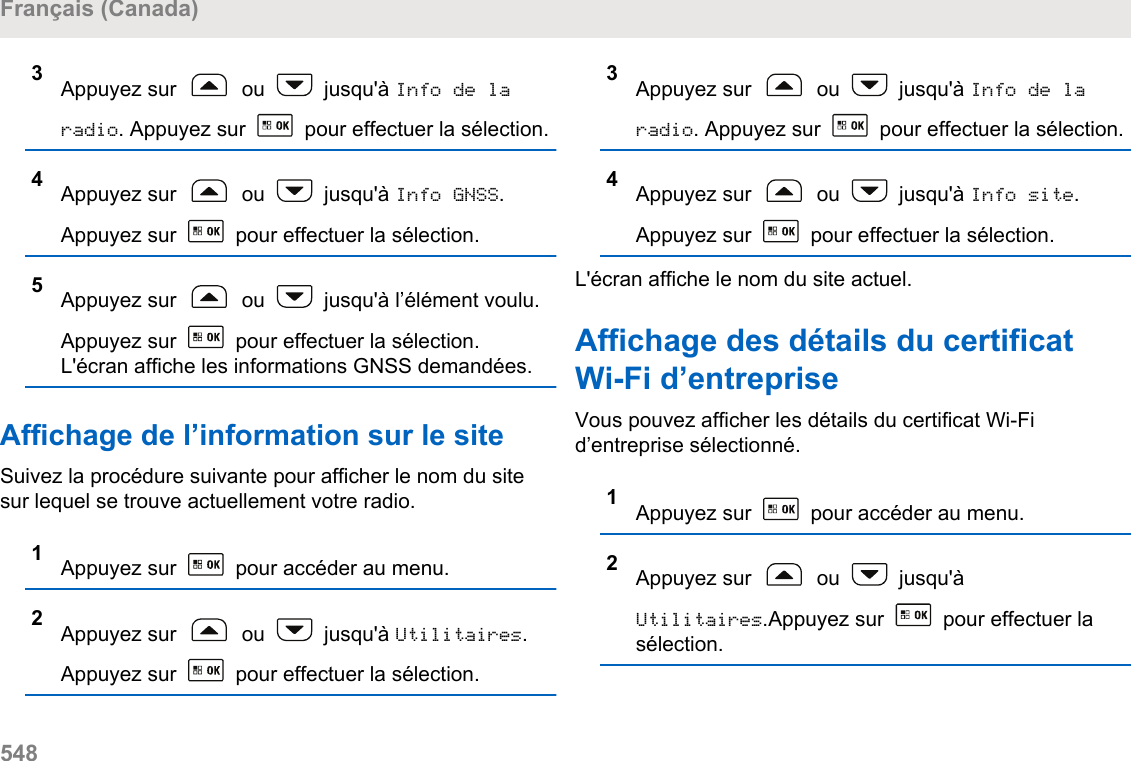 3Appuyez sur   ou   jusqu&apos;à Info de laradio. Appuyez sur   pour effectuer la sélection.4Appuyez sur   ou   jusqu&apos;à Info GNSS.Appuyez sur   pour effectuer la sélection.5Appuyez sur   ou   jusqu&apos;à l’élément voulu.Appuyez sur   pour effectuer la sélection.L&apos;écran affiche les informations GNSS demandées.Affichage de l’information sur le siteSuivez la procédure suivante pour afficher le nom du sitesur lequel se trouve actuellement votre radio.1Appuyez sur   pour accéder au menu.2Appuyez sur   ou   jusqu&apos;à Utilitaires.Appuyez sur   pour effectuer la sélection.3Appuyez sur   ou   jusqu&apos;à Info de laradio. Appuyez sur   pour effectuer la sélection.4Appuyez sur   ou   jusqu&apos;à Info site.Appuyez sur   pour effectuer la sélection.L&apos;écran affiche le nom du site actuel.Affichage des détails du certificatWi-Fi d’entrepriseVous pouvez afficher les détails du certificat Wi-Fid’entreprise sélectionné.1Appuyez sur   pour accéder au menu.2Appuyez sur   ou   jusqu&apos;àUtilitaires.Appuyez sur   pour effectuer lasélection.Français (Canada)548  