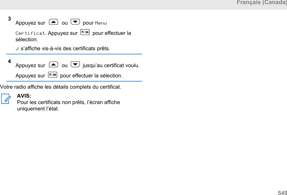 3Appuyez sur   ou   pour MenuCertificat. Appuyez sur   pour effectuer lasélection. s’affiche vis-à-vis des certificats prêts.4Appuyez sur   ou   jusqu’au certificat voulu.Appuyez sur   pour effectuer la sélection.Votre radio affiche les détails complets du certificat.AVIS:Pour les certificats non prêts, l’écran afficheuniquement l’état.Français (Canada)  549