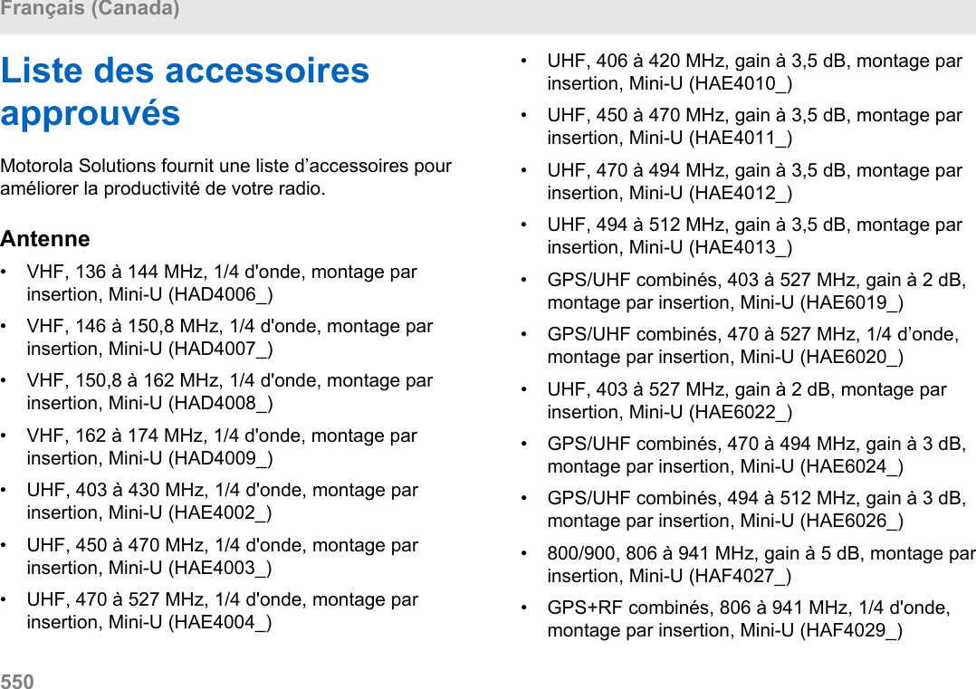 Liste des accessoiresapprouvésMotorola Solutions fournit une liste d’accessoires pouraméliorer la productivité de votre radio.Antenne• VHF, 136 à 144 MHz, 1/4 d&apos;onde, montage parinsertion, Mini-U (HAD4006_)•VHF, 146 à 150,8 MHz, 1/4 d&apos;onde, montage parinsertion, Mini-U (HAD4007_)• VHF, 150,8 à 162 MHz, 1/4 d&apos;onde, montage parinsertion, Mini-U (HAD4008_)• VHF, 162 à 174 MHz, 1/4 d&apos;onde, montage parinsertion, Mini-U (HAD4009_)• UHF, 403 à 430 MHz, 1/4 d&apos;onde, montage parinsertion, Mini-U (HAE4002_)• UHF, 450 à 470 MHz, 1/4 d&apos;onde, montage parinsertion, Mini-U (HAE4003_)• UHF, 470 à 527 MHz, 1/4 d&apos;onde, montage parinsertion, Mini-U (HAE4004_)• UHF, 406 à 420 MHz, gain à 3,5 dB, montage parinsertion, Mini-U (HAE4010_)• UHF, 450 à 470 MHz, gain à 3,5 dB, montage parinsertion, Mini-U (HAE4011_)•UHF, 470 à 494 MHz, gain à 3,5 dB, montage parinsertion, Mini-U (HAE4012_)• UHF, 494 à 512 MHz, gain à 3,5 dB, montage parinsertion, Mini-U (HAE4013_)• GPS/UHF combinés, 403 à 527 MHz, gain à 2 dB,montage par insertion, Mini-U (HAE6019_)• GPS/UHF combinés, 470 à 527 MHz, 1/4 d’onde,montage par insertion, Mini-U (HAE6020_)• UHF, 403 à 527 MHz, gain à 2 dB, montage parinsertion, Mini-U (HAE6022_)• GPS/UHF combinés, 470 à 494 MHz, gain à 3 dB,montage par insertion, Mini-U (HAE6024_)• GPS/UHF combinés, 494 à 512 MHz, gain à 3 dB,montage par insertion, Mini-U (HAE6026_)• 800/900, 806 à 941 MHz, gain à 5 dB, montage parinsertion, Mini-U (HAF4027_)• GPS+RF combinés, 806 à 941 MHz, 1/4 d&apos;onde,montage par insertion, Mini-U (HAF4029_)Français (Canada)550  