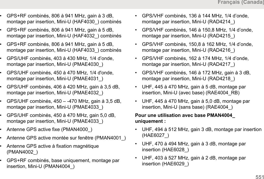 • GPS+RF combinés, 806 à 941 MHz, gain à 3 dB,montage par insertion, Mini-U (HAF4030_) combinés• GPS+RF combinés, 806 à 941 MHz, gain à 5 dB,montage par insertion, Mini-U (HAF4032_) combinés•GPS+RF combinés, 806 à 941 MHz, gain à 5 dB,montage par insertion, Mini-U (HAF4033_) combinés• GPS/UHF combinés, 403 à 430 MHz, 1/4 d’onde,montage par insertion, Mini-U (PMAE4030_)• GPS/UHF combinés, 450 à 470 MHz, 1/4 d&apos;onde,montage par insertion, Mini-U (PMAE4031_)• GPS/UHF combinés, 406 à 420 MHz, gain à 3,5 dB,montage par insertion, Mini-U (PMAE4032_)• GPS/UHF combinés, 450 – -470 MHz, gain à 3,5 dB,montage par insertion, Mini-U (PMAE4033_)• GPS/UHF combinés, 450 à 470 MHz, gain 5,0 dB,montage par insertion, Mini-U (PMAE4033_)• Antenne GPS active fixe (PMAN4000_)• Antenne GPS active montée sur fenêtre (PMAN4001_)• Antenne GPS active à fixation magnétique(PMAN4002_)• GPS+RF combinés, base uniquement, montage parinsertion, Mini-U (PMAN4004_)• GPS/VHF combinés, 136 à 144 MHz, 1/4 d’onde,montage par insertion, Mini-U (RAD4214_)• GPS/VHF combinés, 146 à 150,8 MHz, 1/4 d’onde,montage par insertion, Mini-U (RAD4215_)• GPS/VHF combinés, 150,8 à 162 MHz, 1/4 d’onde,montage par insertion, Mini-U (RAD4216_)• GPS/VHF combinés, 162 à 174 MHz, 1/4 d’onde,montage par insertion, Mini-U (RAD4217_)• GPS/VHF combinés, 146 à 172 MHz, gain à 3 dB,montage par insertion, Mini-U (RAD4218_)• UHF, 445 à 470 MHz, gain à 5 dB, montage parinsertion, Mini-U (avec base) (RAE4004_RB)• UHF, 445 à 470 MHz, gain à 5,0 dB, montage parinsertion, Mini-U (sans base) (RAE4004_)Pour une utilisation avec base PMAN4004_uniquement :• UHF, 494 à 512 MHz, gain 3 dB, montage par insertion(HAE6027_)• UHF, 470 à 494 MHz, gain à 3 dB, montage parinsertion (HAE6028_)• UHF, 403 à 527 MHz, gain à 2 dB, montage parinsertion (HAE6029_)Français (Canada)  551