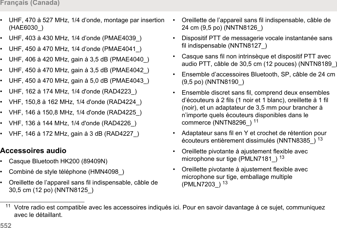 • UHF, 470 à 527 MHz, 1/4 d’onde, montage par insertion(HAE6030_)• UHF, 403 à 430 MHz, 1/4 d’onde (PMAE4039_)•UHF, 450 à 470 MHz, 1/4 d’onde (PMAE4041_)• UHF, 406 à 420 MHz, gain à 3,5 dB (PMAE4040_)• UHF, 450 à 470 MHz, gain à 3,5 dB (PMAE4042_)• UHF, 450 à 470 MHz, gain à 5,0 dB (PMAE4043_)• UHF, 162 à 174 MHz, 1/4 d&apos;onde (RAD4223_)• VHF, 150,8 à 162 MHz, 1/4 d&apos;onde (RAD4224_)• VHF, 146 à 150,8 MHz, 1/4 d&apos;onde (RAD4225_)• VHF, 136 à 144 MHz, 1/4 d&apos;onde (RAD4226_)• VHF, 146 à 172 MHz, gain à 3 dB (RAD4227_)Accessoires audio• Casque Bluetooth HK200 (89409N)• Combiné de style téléphone (HMN4098_)• Oreillette de l’appareil sans fil indispensable, câble de30,5 cm (12 po) (NNTN8125_)• Oreillette de l’appareil sans fil indispensable, câble de24 cm (9,5 po) (NNTN8126_)• Dispositif PTT de messagerie vocale instantanée sansfil indispensable (NNTN8127_)• Casque sans fil non intrinsèque et dispositif PTT avecaudio PTT, câble de 30,5 cm (12 pouces) (NNTN8189_)• Ensemble d’accessoires Bluetooth, SP, câble de 24 cm(9,5 po) (NNTN8190_)• Ensemble discret sans fil, comprend deux ensemblesd’écouteurs à 2 fils (1 noir et 1 blanc), oreillette à 1 fil(noir), et un adaptateur de 3,5 mm pour brancher àn’importe quels écouteurs disponibles dans lecommerce (NNTN8296_) 11• Adaptateur sans fil en Y et crochet de rétention pourécouteurs entièrement dissimulés (NNTN8385_) 13• Oreillette pivotante à ajustement flexible avecmicrophone sur tige (PMLN7181_) 13• Oreillette pivotante à ajustement flexible avecmicrophone sur tige, emballage multiple(PMLN7203_) 1311 Votre radio est compatible avec les accessoires indiqués ici. Pour en savoir davantage à ce sujet, communiquezavec le détaillant.Français (Canada)552  