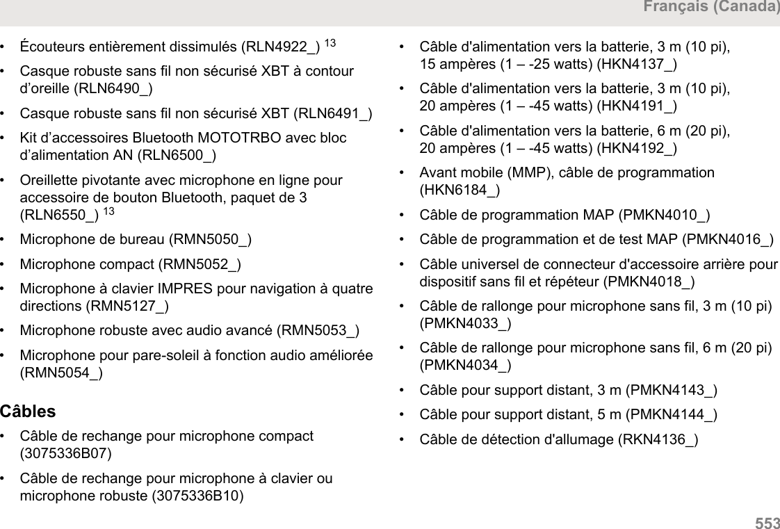 • Écouteurs entièrement dissimulés (RLN4922_) 13• Casque robuste sans fil non sécurisé XBT à contourd’oreille (RLN6490_)•Casque robuste sans fil non sécurisé XBT (RLN6491_)• Kit d’accessoires Bluetooth MOTOTRBO avec blocd’alimentation AN (RLN6500_)• Oreillette pivotante avec microphone en ligne pouraccessoire de bouton Bluetooth, paquet de 3(RLN6550_) 13• Microphone de bureau (RMN5050_)• Microphone compact (RMN5052_)• Microphone à clavier IMPRES pour navigation à quatredirections (RMN5127_)• Microphone robuste avec audio avancé (RMN5053_)• Microphone pour pare-soleil à fonction audio améliorée(RMN5054_)Câbles• Câble de rechange pour microphone compact(3075336B07)• Câble de rechange pour microphone à clavier oumicrophone robuste (3075336B10)• Câble d&apos;alimentation vers la batterie, 3 m (10 pi),15 ampères (1 – -25 watts) (HKN4137_)• Câble d&apos;alimentation vers la batterie, 3 m (10 pi),20 ampères (1 – -45 watts) (HKN4191_)• Câble d&apos;alimentation vers la batterie, 6 m (20 pi),20 ampères (1 – -45 watts) (HKN4192_)• Avant mobile (MMP), câble de programmation(HKN6184_)• Câble de programmation MAP (PMKN4010_)• Câble de programmation et de test MAP (PMKN4016_)• Câble universel de connecteur d&apos;accessoire arrière pourdispositif sans fil et répéteur (PMKN4018_)• Câble de rallonge pour microphone sans fil, 3 m (10 pi)(PMKN4033_)• Câble de rallonge pour microphone sans fil, 6 m (20 pi)(PMKN4034_)• Câble pour support distant, 3 m (PMKN4143_)• Câble pour support distant, 5 m (PMKN4144_)• Câble de détection d&apos;allumage (RKN4136_)Français (Canada)  553