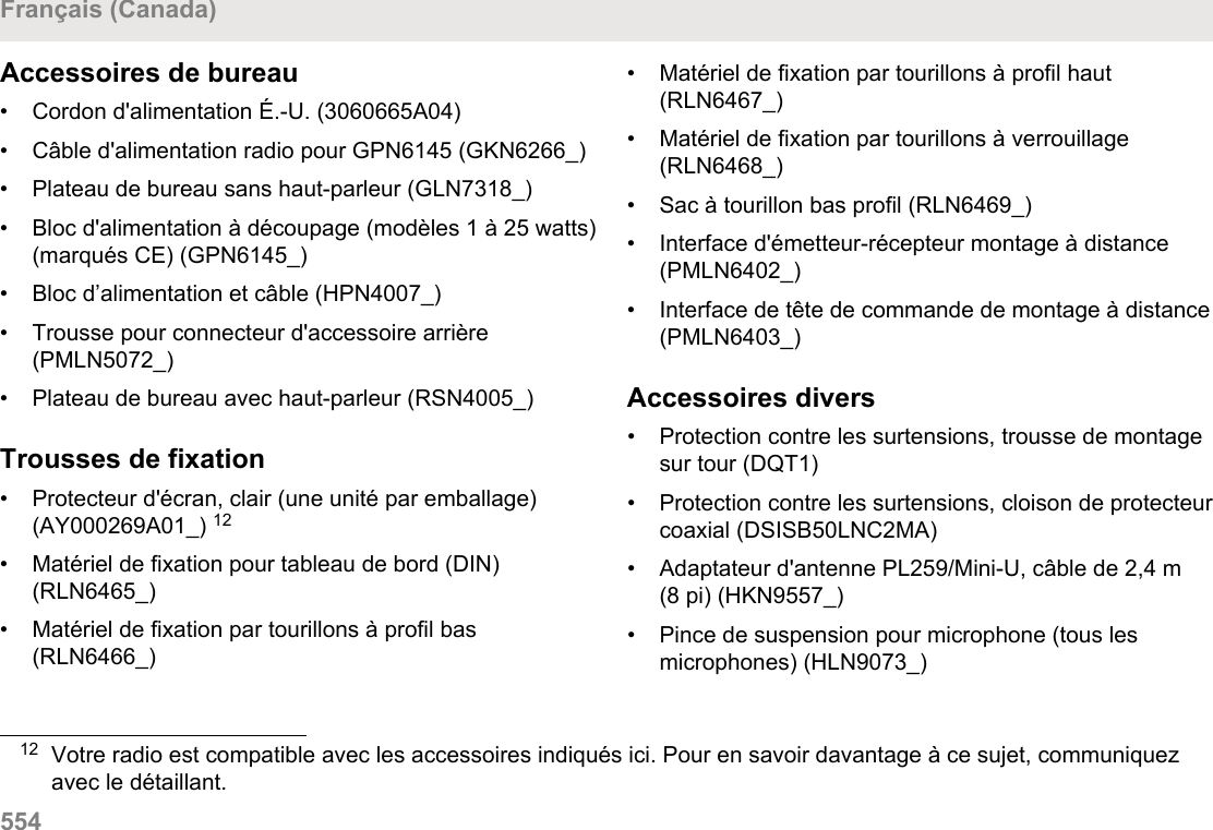 Accessoires de bureau• Cordon d&apos;alimentation É.-U. (3060665A04)• Câble d&apos;alimentation radio pour GPN6145 (GKN6266_)• Plateau de bureau sans haut-parleur (GLN7318_)• Bloc d&apos;alimentation à découpage (modèles 1 à 25 watts)(marqués CE) (GPN6145_)• Bloc d’alimentation et câble (HPN4007_)• Trousse pour connecteur d&apos;accessoire arrière(PMLN5072_)• Plateau de bureau avec haut-parleur (RSN4005_)Trousses de fixation• Protecteur d&apos;écran, clair (une unité par emballage)(AY000269A01_) 12• Matériel de fixation pour tableau de bord (DIN)(RLN6465_)• Matériel de fixation par tourillons à profil bas(RLN6466_)• Matériel de fixation par tourillons à profil haut(RLN6467_)• Matériel de fixation par tourillons à verrouillage(RLN6468_)•Sac à tourillon bas profil (RLN6469_)• Interface d&apos;émetteur-récepteur montage à distance(PMLN6402_)• Interface de tête de commande de montage à distance(PMLN6403_)Accessoires divers• Protection contre les surtensions, trousse de montagesur tour (DQT1)• Protection contre les surtensions, cloison de protecteurcoaxial (DSISB50LNC2MA)• Adaptateur d&apos;antenne PL259/Mini-U, câble de 2,4 m(8 pi) (HKN9557_)• Pince de suspension pour microphone (tous lesmicrophones) (HLN9073_)12 Votre radio est compatible avec les accessoires indiqués ici. Pour en savoir davantage à ce sujet, communiquezavec le détaillant.Français (Canada)554  