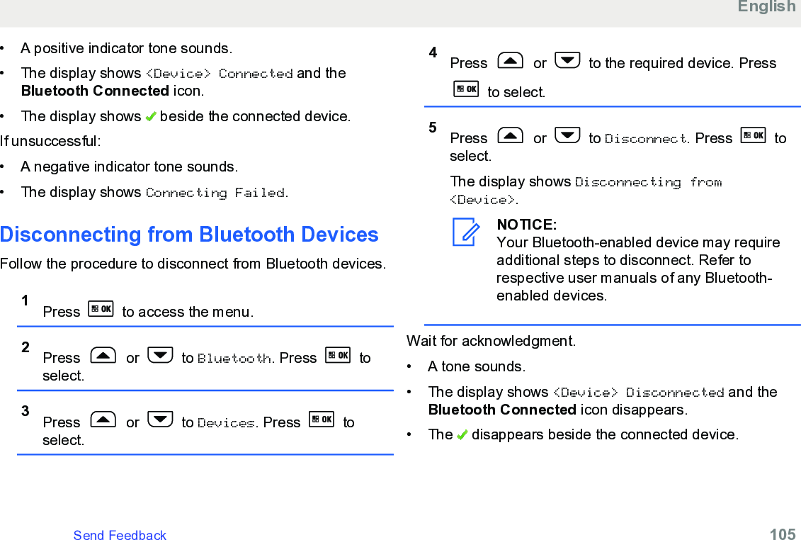 • A positive indicator tone sounds.• The display shows &lt;Device&gt; Connected and theBluetooth Connected icon.• The display shows   beside the connected device.If unsuccessful:• A negative indicator tone sounds.• The display shows Connecting Failed.Disconnecting from Bluetooth DevicesFollow the procedure to disconnect from Bluetooth devices.1Press   to access the menu.2Press   or   to Bluetooth. Press   toselect.3Press   or   to Devices. Press   toselect.4Press   or   to the required device. Press to select.5Press   or   to Disconnect. Press   toselect.The display shows Disconnecting from&lt;Device&gt;.NOTICE:Your Bluetooth-enabled device may requireadditional steps to disconnect. Refer torespective user manuals of any Bluetooth-enabled devices.Wait for acknowledgment.• A tone sounds.•The display shows &lt;Device&gt; Disconnected and theBluetooth Connected icon disappears.• The   disappears beside the connected device.EnglishSend Feedback   105