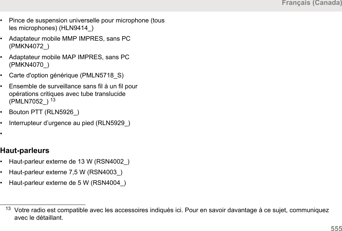 • Pince de suspension universelle pour microphone (tousles microphones) (HLN9414_)• Adaptateur mobile MMP IMPRES, sans PC(PMKN4072_)•Adaptateur mobile MAP IMPRES, sans PC(PMKN4070_)• Carte d&apos;option générique (PMLN5718_S)• Ensemble de surveillance sans fil à un fil pouropérations critiques avec tube translucide(PMLN7052_) 13• Bouton PTT (RLN5926_)• Interrupteur d’urgence au pied (RLN5929_)•Haut-parleurs• Haut-parleur externe de 13 W (RSN4002_)• Haut-parleur externe 7,5 W (RSN4003_)• Haut-parleur externe de 5 W (RSN4004_)13 Votre radio est compatible avec les accessoires indiqués ici. Pour en savoir davantage à ce sujet, communiquezavec le détaillant.Français (Canada)  555