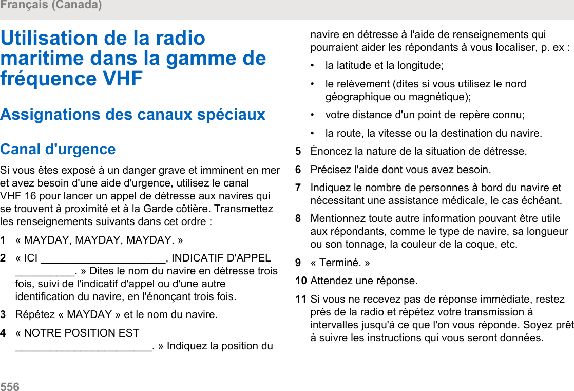 Utilisation de la radiomaritime dans la gamme defréquence VHFAssignations des canaux spéciauxCanal d&apos;urgenceSi vous êtes exposé à un danger grave et imminent en meret avez besoin d&apos;une aide d&apos;urgence, utilisez le canalVHF 16 pour lancer un appel de détresse aux navires quise trouvent à proximité et à la Garde côtière. Transmettezles renseignements suivants dans cet ordre :1« MAYDAY, MAYDAY, MAYDAY. »2« ICI _____________________, INDICATIF D&apos;APPEL__________. » Dites le nom du navire en détresse troisfois, suivi de l&apos;indicatif d&apos;appel ou d&apos;une autreidentification du navire, en l&apos;énonçant trois fois.3Répétez « MAYDAY » et le nom du navire.4« NOTRE POSITION EST_______________________. » Indiquez la position dunavire en détresse à l&apos;aide de renseignements quipourraient aider les répondants à vous localiser, p. ex :•la latitude et la longitude;•le relèvement (dites si vous utilisez le nordgéographique ou magnétique);• votre distance d&apos;un point de repère connu;• la route, la vitesse ou la destination du navire.5Énoncez la nature de la situation de détresse.6Précisez l&apos;aide dont vous avez besoin.7Indiquez le nombre de personnes à bord du navire etnécessitant une assistance médicale, le cas échéant.8Mentionnez toute autre information pouvant être utileaux répondants, comme le type de navire, sa longueurou son tonnage, la couleur de la coque, etc.9« Terminé. »10 Attendez une réponse.11 Si vous ne recevez pas de réponse immédiate, restezprès de la radio et répétez votre transmission àintervalles jusqu&apos;à ce que l&apos;on vous réponde. Soyez prêtà suivre les instructions qui vous seront données.Français (Canada)556  