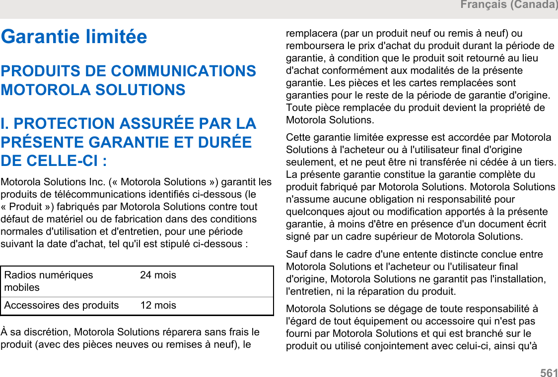 Garantie limitéePRODUITS DE COMMUNICATIONSMOTOROLA SOLUTIONSI. PROTECTION ASSURÉE PAR LAPRÉSENTE GARANTIE ET DURÉEDE CELLE-CI :Motorola Solutions Inc. (« Motorola Solutions ») garantit lesproduits de télécommunications identifiés ci-dessous (le« Produit ») fabriqués par Motorola Solutions contre toutdéfaut de matériel ou de fabrication dans des conditionsnormales d&apos;utilisation et d&apos;entretien, pour une périodesuivant la date d&apos;achat, tel qu&apos;il est stipulé ci-dessous :Radios numériquesmobiles24 moisAccessoires des produits 12 moisÀ sa discrétion, Motorola Solutions réparera sans frais leproduit (avec des pièces neuves ou remises à neuf), leremplacera (par un produit neuf ou remis à neuf) ouremboursera le prix d&apos;achat du produit durant la période degarantie, à condition que le produit soit retourné au lieud&apos;achat conformément aux modalités de la présentegarantie. Les pièces et les cartes remplacées sontgaranties pour le reste de la période de garantie d&apos;origine.Toute pièce remplacée du produit devient la propriété deMotorola Solutions.Cette garantie limitée expresse est accordée par MotorolaSolutions à l&apos;acheteur ou à l&apos;utilisateur final d&apos;origineseulement, et ne peut être ni transférée ni cédée à un tiers.La présente garantie constitue la garantie complète duproduit fabriqué par Motorola Solutions. Motorola Solutionsn&apos;assume aucune obligation ni responsabilité pourquelconques ajout ou modification apportés à la présentegarantie, à moins d&apos;être en présence d&apos;un document écritsigné par un cadre supérieur de Motorola Solutions.Sauf dans le cadre d&apos;une entente distincte conclue entreMotorola Solutions et l&apos;acheteur ou l&apos;utilisateur finald&apos;origine, Motorola Solutions ne garantit pas l&apos;installation,l&apos;entretien, ni la réparation du produit.Motorola Solutions se dégage de toute responsabilité àl&apos;égard de tout équipement ou accessoire qui n&apos;est pasfourni par Motorola Solutions et qui est branché sur leproduit ou utilisé conjointement avec celui-ci, ainsi qu&apos;àFrançais (Canada)  561