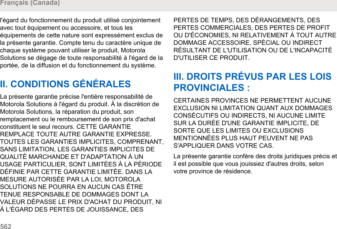 l&apos;égard du fonctionnement du produit utilisé conjointementavec tout équipement ou accessoire, et tous leséquipements de cette nature sont expressément exclus dela présente garantie. Compte tenu du caractère unique dechaque système pouvant utiliser le produit, MotorolaSolutions se dégage de toute responsabilité à l&apos;égard de laportée, de la diffusion et du fonctionnement du système.II. CONDITIONS GÉNÉRALESLa présente garantie précise l&apos;entière responsabilité deMotorola Solutions à l&apos;égard du produit. À la discrétion deMotorola Solutions, la réparation du produit, sonremplacement ou le remboursement de son prix d&apos;achatconstituent le seul recours. CETTE GARANTIEREMPLACE TOUTE AUTRE GARANTIE EXPRESSE.TOUTES LES GARANTIES IMPLICITES, COMPRENANT,SANS LIMITATION, LES GARANTIES IMPLICITES DEQUALITÉ MARCHANDE ET D&apos;ADAPTATION À UNUSAGE PARTICULIER, SONT LIMITÉES À LA PÉRIODEDÉFINIE PAR CETTE GARANTIE LIMITÉE. DANS LAMESURE AUTORISÉE PAR LA LOI, MOTOROLASOLUTIONS NE POURRA EN AUCUN CAS ÊTRETENUE RESPONSABLE DE DOMMAGES DONT LAVALEUR DÉPASSE LE PRIX D&apos;ACHAT DU PRODUIT, NIÀ L&apos;ÉGARD DES PERTES DE JOUISSANCE, DESPERTES DE TEMPS, DES DÉRANGEMENTS, DESPERTES COMMERCIALES, DES PERTES DE PROFITOU D&apos;ÉCONOMIES, NI RELATIVEMENT À TOUT AUTREDOMMAGE ACCESSOIRE, SPÉCIAL OU INDIRECTRÉSULTANT DE L&apos;UTILISATION OU DE L&apos;INCAPACITÉD&apos;UTILISER CE PRODUIT.III. DROITS PRÉVUS PAR LES LOISPROVINCIALES :CERTAINES PROVINCES NE PERMETTENT AUCUNEEXCLUSION NI LIMITATION QUANT AUX DOMMAGESCONSÉCUTIFS OU INDIRECTS, NI AUCUNE LIMITESUR LA DURÉE D&apos;UNE GARANTIE IMPLICITE, DESORTE QUE LES LIMITES OU EXCLUSIONSMENTIONNÉES PLUS HAUT PEUVENT NE PASS&apos;APPLIQUER DANS VOTRE CAS.La présente garantie confère des droits juridiques précis etil est possible que vous jouissiez d&apos;autres droits, selonvotre province de résidence.Français (Canada)562  