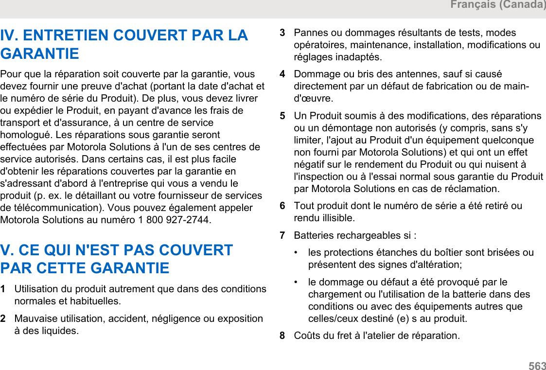 IV. ENTRETIEN COUVERT PAR LAGARANTIEPour que la réparation soit couverte par la garantie, vousdevez fournir une preuve d&apos;achat (portant la date d&apos;achat etle numéro de série du Produit). De plus, vous devez livrerou expédier le Produit, en payant d&apos;avance les frais detransport et d&apos;assurance, à un centre de servicehomologué. Les réparations sous garantie seronteffectuées par Motorola Solutions à l&apos;un de ses centres deservice autorisés. Dans certains cas, il est plus faciled&apos;obtenir les réparations couvertes par la garantie ens&apos;adressant d&apos;abord à l&apos;entreprise qui vous a vendu leproduit (p. ex. le détaillant ou votre fournisseur de servicesde télécommunication). Vous pouvez également appelerMotorola Solutions au numéro 1 800 927-2744.V. CE QUI N&apos;EST PAS COUVERTPAR CETTE GARANTIE1Utilisation du produit autrement que dans des conditionsnormales et habituelles.2Mauvaise utilisation, accident, négligence ou expositionà des liquides.3Pannes ou dommages résultants de tests, modesopératoires, maintenance, installation, modifications ouréglages inadaptés.4Dommage ou bris des antennes, sauf si causédirectement par un défaut de fabrication ou de main-d&apos;œuvre.5Un Produit soumis à des modifications, des réparationsou un démontage non autorisés (y compris, sans s&apos;ylimiter, l&apos;ajout au Produit d&apos;un équipement quelconquenon fourni par Motorola Solutions) et qui ont un effetnégatif sur le rendement du Produit ou qui nuisent àl&apos;inspection ou à l&apos;essai normal sous garantie du Produitpar Motorola Solutions en cas de réclamation.6Tout produit dont le numéro de série a été retiré ourendu illisible.7Batteries rechargeables si :• les protections étanches du boîtier sont brisées ouprésentent des signes d&apos;altération;•le dommage ou défaut a été provoqué par lechargement ou l&apos;utilisation de la batterie dans desconditions ou avec des équipements autres quecelles/ceux destiné (e) s au produit.8Coûts du fret à l&apos;atelier de réparation.Français (Canada)  563