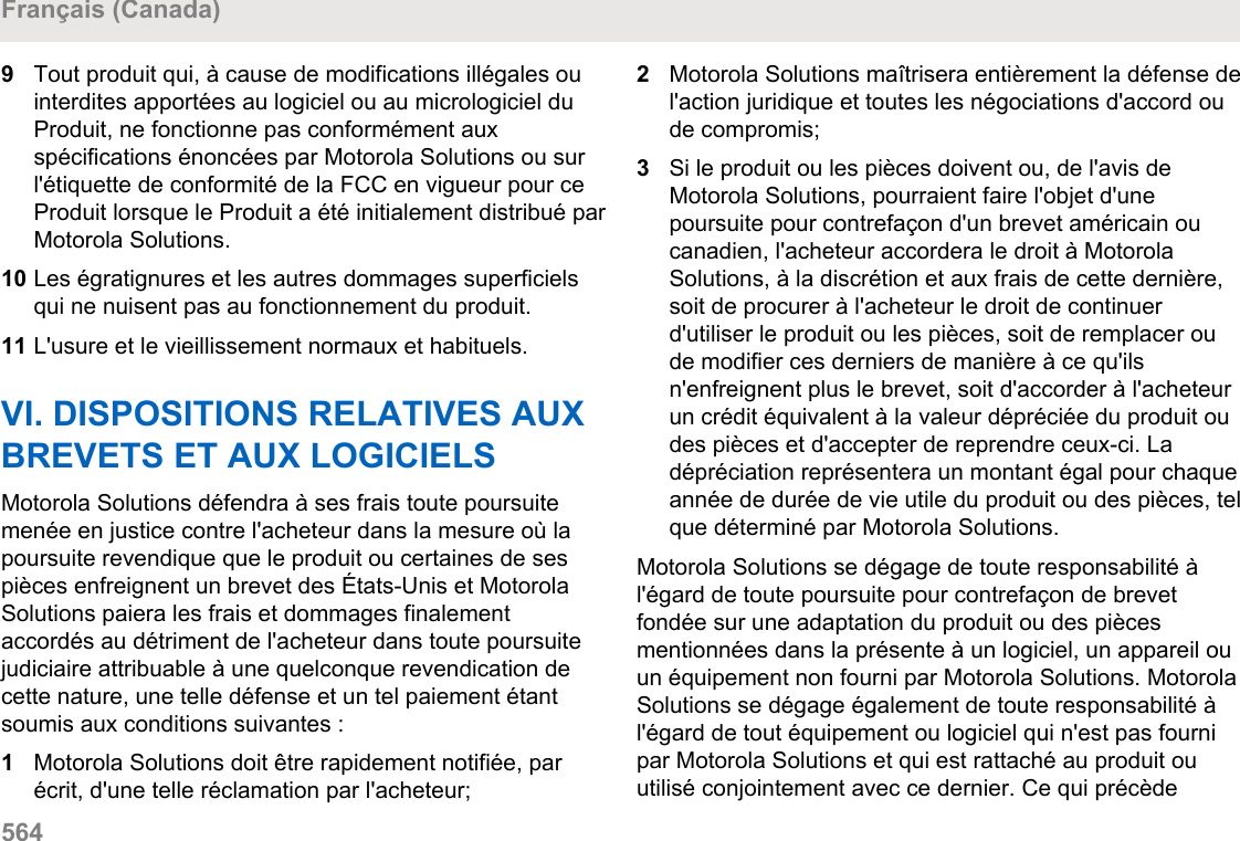 9Tout produit qui, à cause de modifications illégales ouinterdites apportées au logiciel ou au micrologiciel duProduit, ne fonctionne pas conformément auxspécifications énoncées par Motorola Solutions ou surl&apos;étiquette de conformité de la FCC en vigueur pour ceProduit lorsque le Produit a été initialement distribué parMotorola Solutions.10 Les égratignures et les autres dommages superficielsqui ne nuisent pas au fonctionnement du produit.11 L&apos;usure et le vieillissement normaux et habituels.VI. DISPOSITIONS RELATIVES AUXBREVETS ET AUX LOGICIELSMotorola Solutions défendra à ses frais toute poursuitemenée en justice contre l&apos;acheteur dans la mesure où lapoursuite revendique que le produit ou certaines de sespièces enfreignent un brevet des États-Unis et MotorolaSolutions paiera les frais et dommages finalementaccordés au détriment de l&apos;acheteur dans toute poursuitejudiciaire attribuable à une quelconque revendication decette nature, une telle défense et un tel paiement étantsoumis aux conditions suivantes :1Motorola Solutions doit être rapidement notifiée, parécrit, d&apos;une telle réclamation par l&apos;acheteur;2Motorola Solutions maîtrisera entièrement la défense del&apos;action juridique et toutes les négociations d&apos;accord oude compromis;3Si le produit ou les pièces doivent ou, de l&apos;avis deMotorola Solutions, pourraient faire l&apos;objet d&apos;unepoursuite pour contrefaçon d&apos;un brevet américain oucanadien, l&apos;acheteur accordera le droit à MotorolaSolutions, à la discrétion et aux frais de cette dernière,soit de procurer à l&apos;acheteur le droit de continuerd&apos;utiliser le produit ou les pièces, soit de remplacer oude modifier ces derniers de manière à ce qu&apos;ilsn&apos;enfreignent plus le brevet, soit d&apos;accorder à l&apos;acheteurun crédit équivalent à la valeur dépréciée du produit oudes pièces et d&apos;accepter de reprendre ceux-ci. Ladépréciation représentera un montant égal pour chaqueannée de durée de vie utile du produit ou des pièces, telque déterminé par Motorola Solutions.Motorola Solutions se dégage de toute responsabilité àl&apos;égard de toute poursuite pour contrefaçon de brevetfondée sur une adaptation du produit ou des piècesmentionnées dans la présente à un logiciel, un appareil ouun équipement non fourni par Motorola Solutions. MotorolaSolutions se dégage également de toute responsabilité àl&apos;égard de tout équipement ou logiciel qui n&apos;est pas fournipar Motorola Solutions et qui est rattaché au produit ouutilisé conjointement avec ce dernier. Ce qui précèdeFrançais (Canada)564  