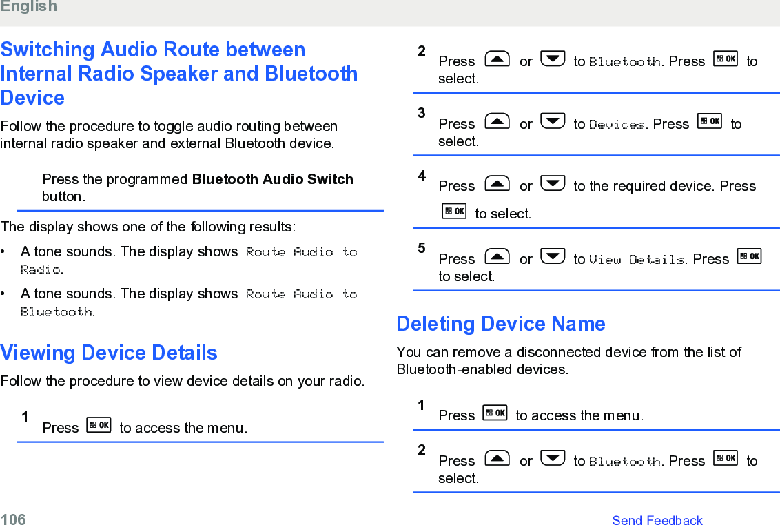 Switching Audio Route betweenInternal Radio Speaker and BluetoothDeviceFollow the procedure to toggle audio routing betweeninternal radio speaker and external Bluetooth device.Press the programmed Bluetooth Audio Switchbutton.The display shows one of the following results:• A tone sounds. The display shows Route Audio toRadio.• A tone sounds. The display shows Route Audio toBluetooth.Viewing Device DetailsFollow the procedure to view device details on your radio.1Press   to access the menu.2Press   or   to Bluetooth. Press   toselect.3Press   or   to Devices. Press   toselect.4Press   or   to the required device. Press to select.5Press   or   to View Details. Press to select.Deleting Device NameYou can remove a disconnected device from the list ofBluetooth-enabled devices.1Press   to access the menu.2Press   or   to Bluetooth. Press   toselect.English106   Send Feedback