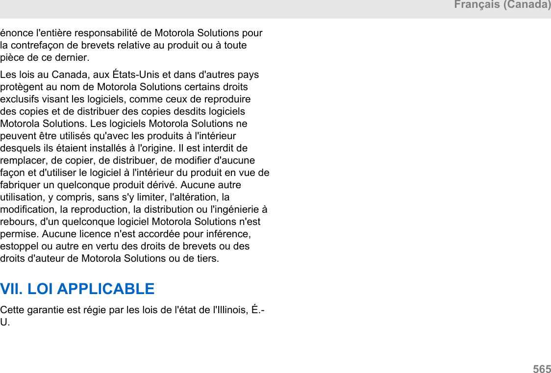 énonce l&apos;entière responsabilité de Motorola Solutions pourla contrefaçon de brevets relative au produit ou à toutepièce de ce dernier.Les lois au Canada, aux États-Unis et dans d&apos;autres paysprotègent au nom de Motorola Solutions certains droitsexclusifs visant les logiciels, comme ceux de reproduiredes copies et de distribuer des copies desdits logicielsMotorola Solutions. Les logiciels Motorola Solutions nepeuvent être utilisés qu&apos;avec les produits à l&apos;intérieurdesquels ils étaient installés à l&apos;origine. Il est interdit deremplacer, de copier, de distribuer, de modifier d&apos;aucunefaçon et d&apos;utiliser le logiciel à l&apos;intérieur du produit en vue defabriquer un quelconque produit dérivé. Aucune autreutilisation, y compris, sans s&apos;y limiter, l&apos;altération, lamodification, la reproduction, la distribution ou l&apos;ingénierie àrebours, d&apos;un quelconque logiciel Motorola Solutions n&apos;estpermise. Aucune licence n&apos;est accordée pour inférence,estoppel ou autre en vertu des droits de brevets ou desdroits d&apos;auteur de Motorola Solutions ou de tiers.VII. LOI APPLICABLECette garantie est régie par les lois de l&apos;état de l&apos;Illinois, É.-U.Français (Canada)  565