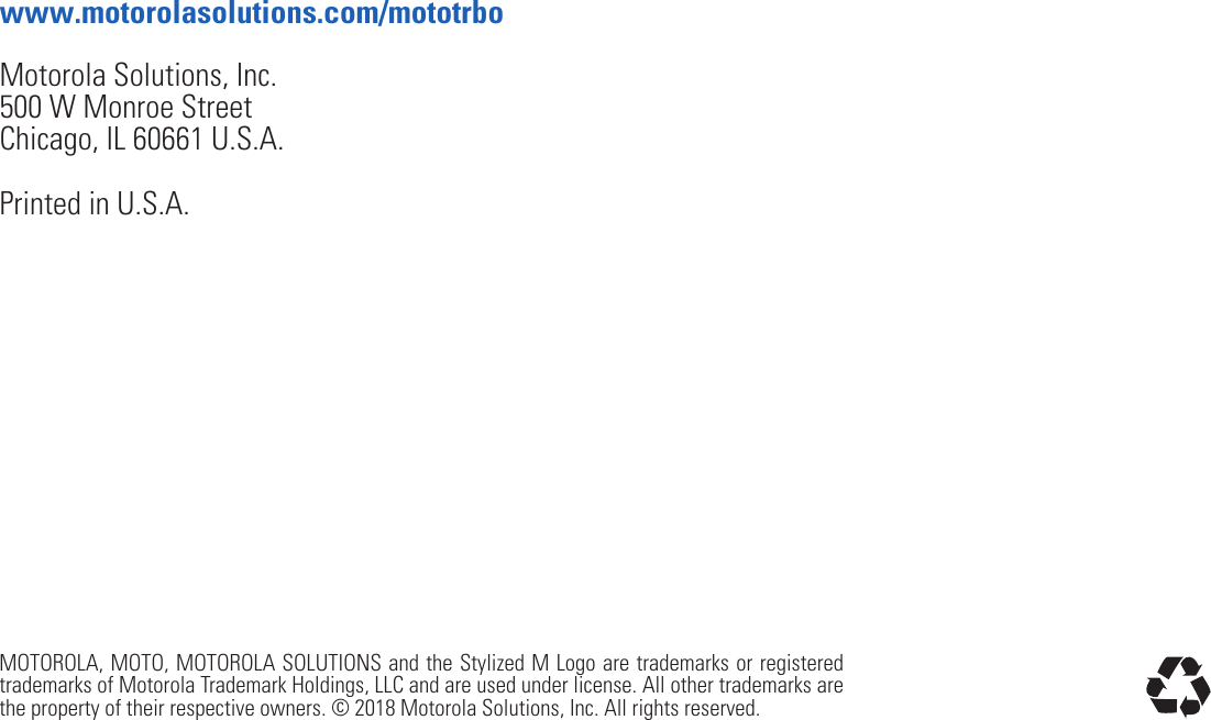 MOTOROLA, MOTO, MOTOROLA SOLUTIONS and the Stylized M Logo are trademarks or registered trademarks of Motorola Trademark Holdings, LLC and are used under license. All other trademarks are the property of their respective owners. © 2018 Motorola Solutions, Inc. All rights reserved.www.motorolasolutions.com/mototrboMotorola Solutions, Inc.500 W Monroe StreetChicago, IL 60661 U.S.A.Printed in U.S.A.