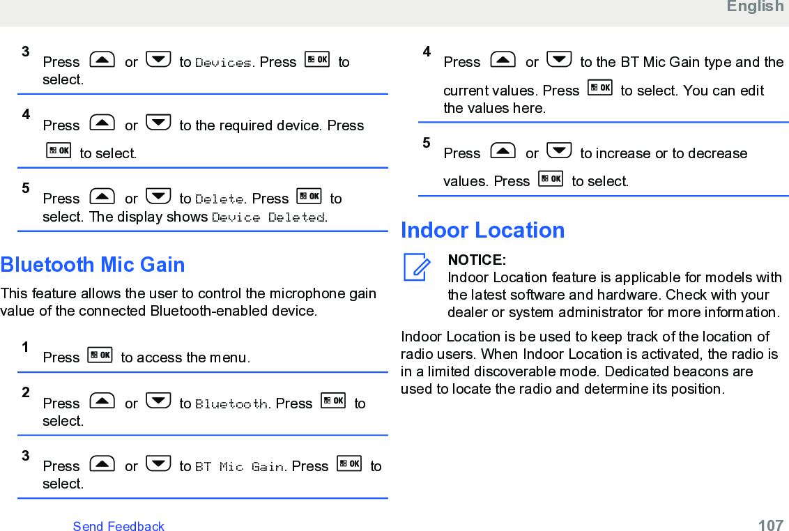 3Press   or   to Devices. Press   toselect.4Press   or   to the required device. Press to select.5Press   or   to Delete. Press   toselect. The display shows Device Deleted.Bluetooth Mic GainThis feature allows the user to control the microphone gainvalue of the connected Bluetooth-enabled device.1Press   to access the menu.2Press   or   to Bluetooth. Press   toselect.3Press   or   to BT Mic Gain. Press   toselect.4Press   or   to the BT Mic Gain type and thecurrent values. Press   to select. You can editthe values here.5Press   or   to increase or to decreasevalues. Press   to select.Indoor LocationNOTICE:Indoor Location feature is applicable for models withthe latest software and hardware. Check with yourdealer or system administrator for more information.Indoor Location is be used to keep track of the location ofradio users. When Indoor Location is activated, the radio isin a limited discoverable mode. Dedicated beacons areused to locate the radio and determine its position.EnglishSend Feedback   107