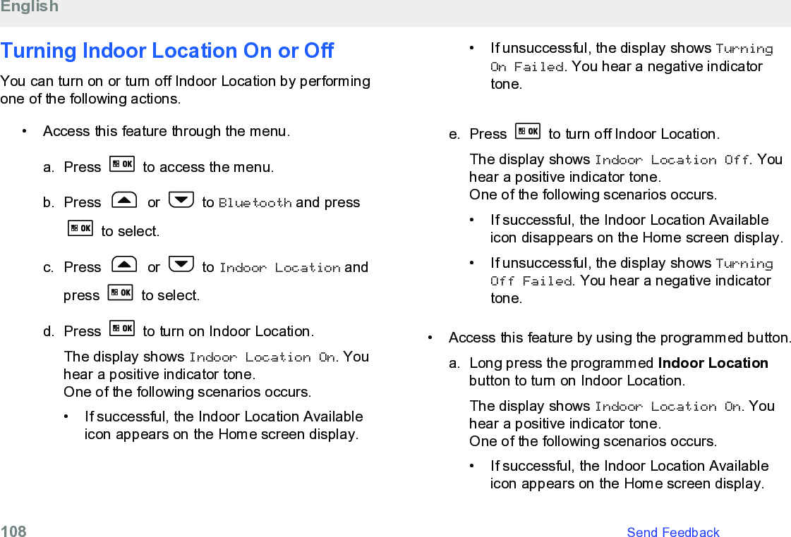 Turning Indoor Location On or OffYou can turn on or turn off Indoor Location by performingone of the following actions.• Access this feature through the menu.a. Press   to access the menu.b. Press   or   to Bluetooth and press to select.c. Press   or   to Indoor Location andpress   to select.d. Press   to turn on Indoor Location.The display shows Indoor Location On. Youhear a positive indicator tone.One of the following scenarios occurs.• If successful, the Indoor Location Availableicon appears on the Home screen display.•If unsuccessful, the display shows TurningOn Failed. You hear a negative indicatortone.e. Press   to turn off Indoor Location.The display shows Indoor Location Off. Youhear a positive indicator tone.One of the following scenarios occurs.• If successful, the Indoor Location Availableicon disappears on the Home screen display.•If unsuccessful, the display shows TurningOff Failed. You hear a negative indicatortone.• Access this feature by using the programmed button.a. Long press the programmed Indoor Locationbutton to turn on Indoor Location.The display shows Indoor Location On. Youhear a positive indicator tone.One of the following scenarios occurs.• If successful, the Indoor Location Availableicon appears on the Home screen display.English108   Send Feedback
