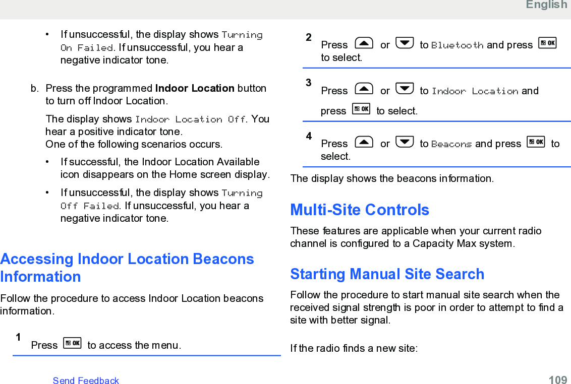 • If unsuccessful, the display shows TurningOn Failed. If unsuccessful, you hear anegative indicator tone.b. Press the programmed Indoor Location buttonto turn off Indoor Location.The display shows Indoor Location Off. Youhear a positive indicator tone.One of the following scenarios occurs.• If successful, the Indoor Location Availableicon disappears on the Home screen display.• If unsuccessful, the display shows TurningOff Failed. If unsuccessful, you hear anegative indicator tone.Accessing Indoor Location BeaconsInformationFollow the procedure to access Indoor Location beaconsinformation.1Press   to access the menu.2Press   or   to Bluetooth and press to select.3Press   or   to Indoor Location andpress   to select.4Press   or   to Beacons and press   toselect.The display shows the beacons information.Multi-Site ControlsThese features are applicable when your current radiochannel is configured to a Capacity Max system.Starting Manual Site SearchFollow the procedure to start manual site search when thereceived signal strength is poor in order to attempt to find asite with better signal.If the radio finds a new site:EnglishSend Feedback   109