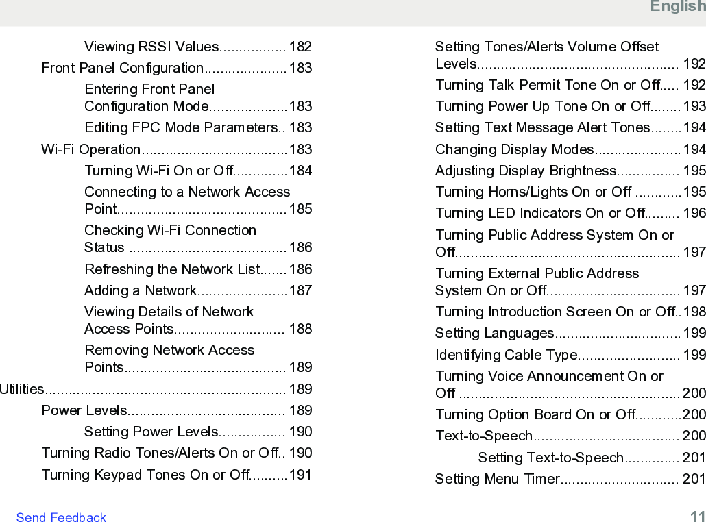 Viewing RSSI Values................. 182Front Panel Configuration.....................183Entering Front PanelConfiguration Mode....................183Editing FPC Mode Parameters.. 183Wi-Fi Operation.....................................183Turning Wi-Fi On or Off..............184Connecting to a Network AccessPoint...........................................185Checking Wi-Fi ConnectionStatus ........................................186Refreshing the Network List.......186Adding a Network.......................187Viewing Details of NetworkAccess Points............................ 188Removing Network AccessPoints......................................... 189Utilities............................................................. 189Power Levels........................................ 189Setting Power Levels................. 190Turning Radio Tones/Alerts On or Off.. 190Turning Keypad Tones On or Off..........191Setting Tones/Alerts Volume OffsetLevels................................................... 192Turning Talk Permit Tone On or Off..... 192Turning Power Up Tone On or Off........193Setting Text Message Alert Tones........194Changing Display Modes......................194Adjusting Display Brightness................ 195Turning Horns/Lights On or Off ............195Turning LED Indicators On or Off......... 196Turning Public Address System On orOff......................................................... 197Turning External Public AddressSystem On or Off.................................. 197Turning Introduction Screen On or Off..198Setting Languages................................199Identifying Cable Type.......................... 199Turning Voice Announcement On orOff ........................................................ 200Turning Option Board On or Off............200Text-to-Speech..................................... 200Setting Text-to-Speech.............. 201Setting Menu Timer.............................. 201EnglishSend Feedback   11