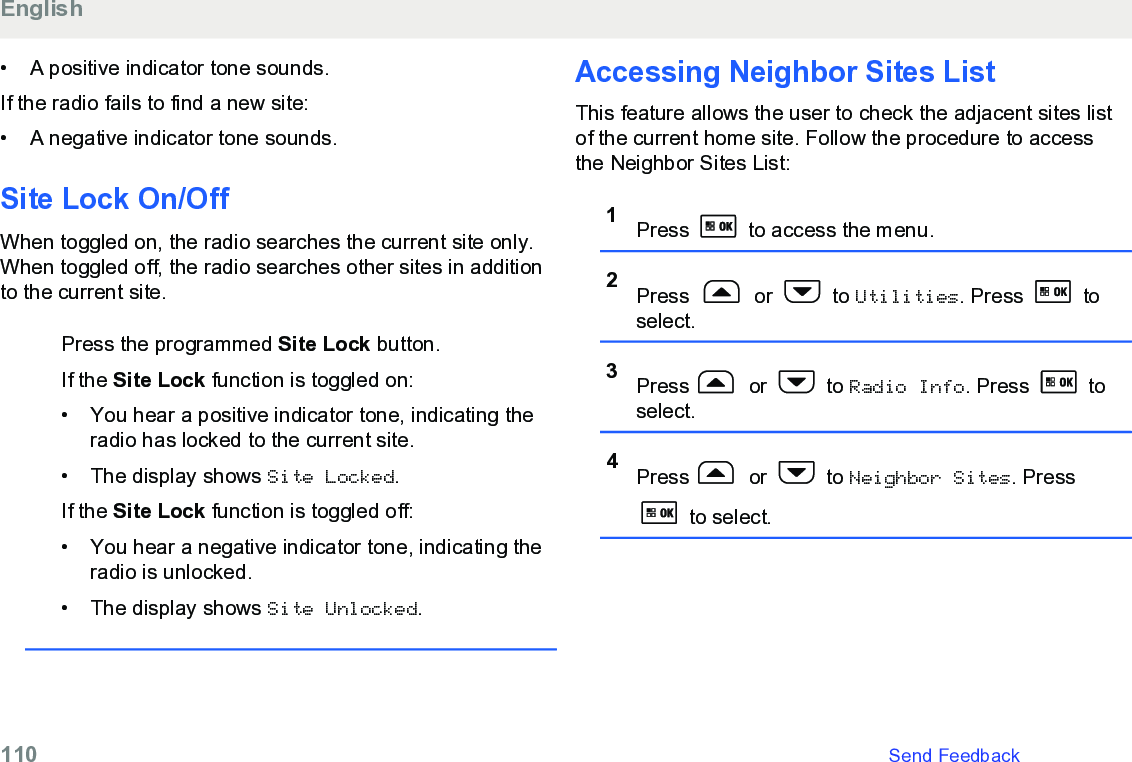 • A positive indicator tone sounds.If the radio fails to find a new site:• A negative indicator tone sounds.Site Lock On/OffWhen toggled on, the radio searches the current site only.When toggled off, the radio searches other sites in additionto the current site.Press the programmed Site Lock button.If the Site Lock function is toggled on:• You hear a positive indicator tone, indicating theradio has locked to the current site.• The display shows Site Locked.If the Site Lock function is toggled off:• You hear a negative indicator tone, indicating theradio is unlocked.• The display shows Site Unlocked.Accessing Neighbor Sites ListThis feature allows the user to check the adjacent sites listof the current home site. Follow the procedure to accessthe Neighbor Sites List:1Press   to access the menu.2Press   or   to Utilities. Press   toselect.3Press  or   to Radio Info. Press   toselect.4Press  or   to Neighbor Sites. Press to select.English110   Send Feedback