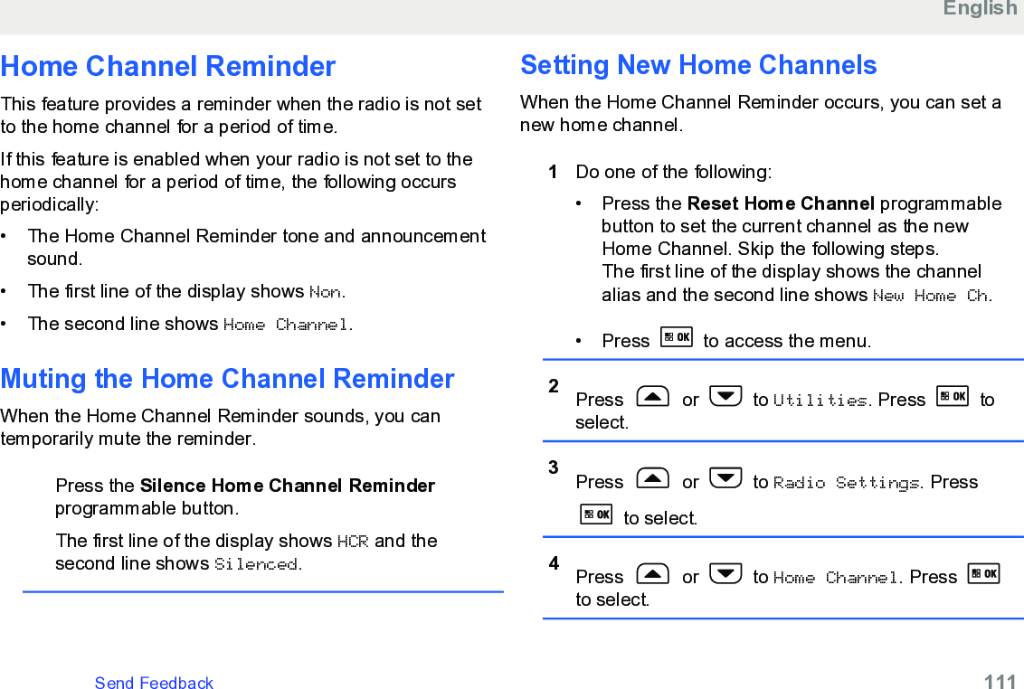 Home Channel ReminderThis feature provides a reminder when the radio is not setto the home channel for a period of time.If this feature is enabled when your radio is not set to thehome channel for a period of time, the following occursperiodically:• The Home Channel Reminder tone and announcementsound.•The first line of the display shows Non.• The second line shows Home Channel.Muting the Home Channel ReminderWhen the Home Channel Reminder sounds, you cantemporarily mute the reminder.Press the Silence Home Channel Reminderprogrammable button.The first line of the display shows HCR and thesecond line shows Silenced.Setting New Home ChannelsWhen the Home Channel Reminder occurs, you can set anew home channel.1Do one of the following:• Press the Reset Home Channel programmablebutton to set the current channel as the newHome Channel. Skip the following steps.The first line of the display shows the channelalias and the second line shows New Home Ch.• Press   to access the menu.2Press   or   to Utilities. Press   toselect.3Press   or   to Radio Settings. Press to select.4Press   or   to Home Channel. Press to select.EnglishSend Feedback   111