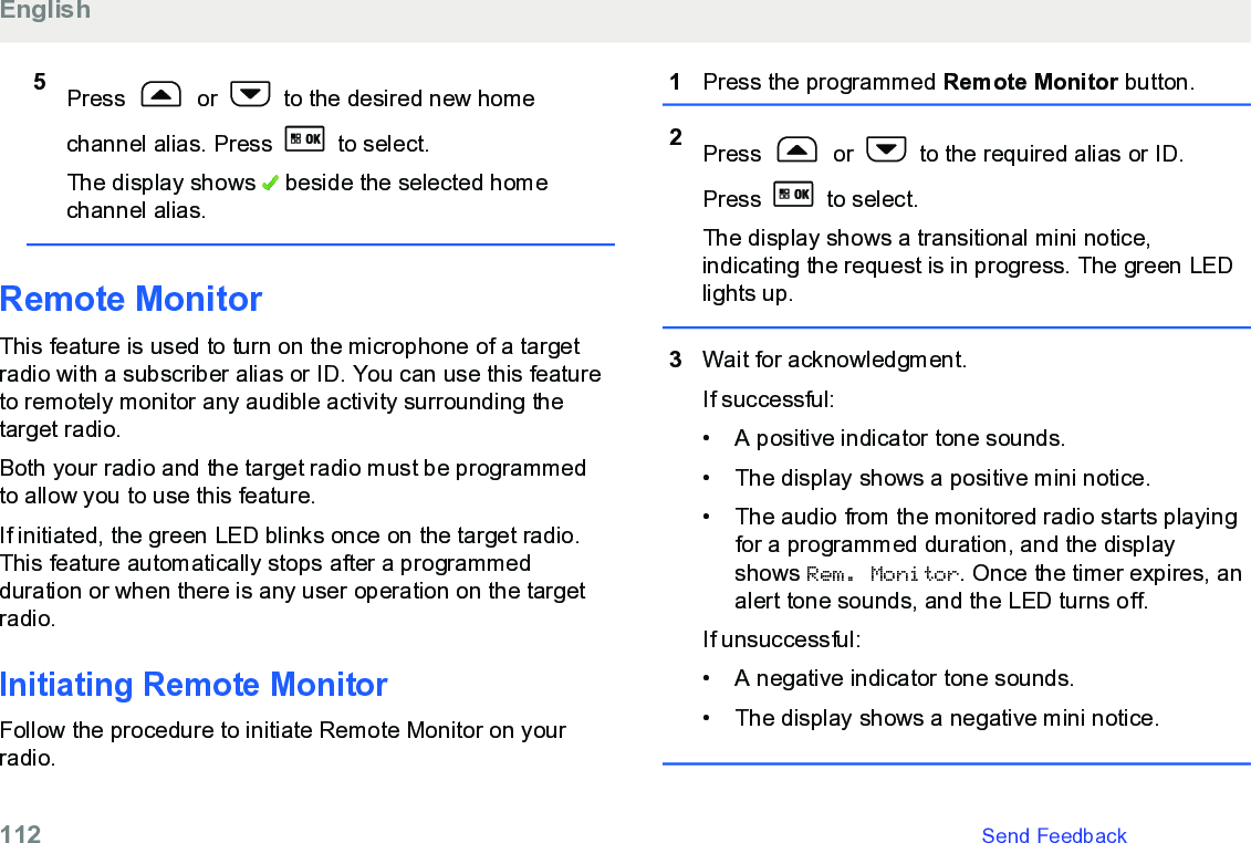 5Press   or   to the desired new homechannel alias. Press   to select.The display shows   beside the selected homechannel alias.Remote MonitorThis feature is used to turn on the microphone of a targetradio with a subscriber alias or ID. You can use this featureto remotely monitor any audible activity surrounding thetarget radio.Both your radio and the target radio must be programmedto allow you to use this feature.If initiated, the green LED blinks once on the target radio.This feature automatically stops after a programmedduration or when there is any user operation on the targetradio.Initiating Remote MonitorFollow the procedure to initiate Remote Monitor on yourradio.1Press the programmed Remote Monitor button.2Press   or   to the required alias or ID.Press   to select.The display shows a transitional mini notice,indicating the request is in progress. The green LEDlights up.3Wait for acknowledgment.If successful:• A positive indicator tone sounds.•The display shows a positive mini notice.• The audio from the monitored radio starts playingfor a programmed duration, and the displayshows Rem. Monitor. Once the timer expires, analert tone sounds, and the LED turns off.If unsuccessful:• A negative indicator tone sounds.• The display shows a negative mini notice.English112   Send Feedback