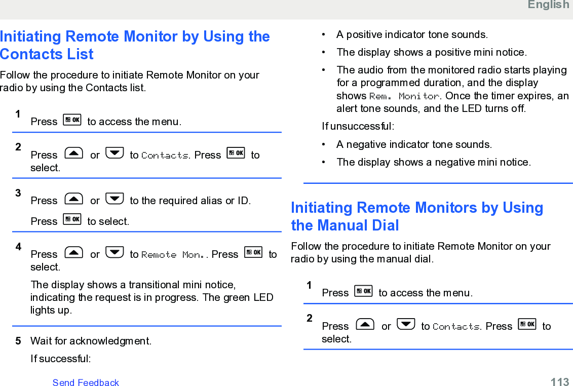 Initiating Remote Monitor by Using theContacts List Follow the procedure to initiate Remote Monitor on yourradio by using the Contacts list.1Press   to access the menu.2Press   or   to Contacts. Press   toselect.3Press   or   to the required alias or ID.Press   to select.4Press   or   to Remote Mon.. Press   toselect.The display shows a transitional mini notice,indicating the request is in progress. The green LEDlights up.5Wait for acknowledgment.If successful:• A positive indicator tone sounds.• The display shows a positive mini notice.•The audio from the monitored radio starts playingfor a programmed duration, and the displayshows Rem. Monitor. Once the timer expires, analert tone sounds, and the LED turns off.If unsuccessful:• A negative indicator tone sounds.• The display shows a negative mini notice.Initiating Remote Monitors by Usingthe Manual DialFollow the procedure to initiate Remote Monitor on yourradio by using the manual dial.1Press   to access the menu.2Press   or   to Contacts. Press   toselect.EnglishSend Feedback   113