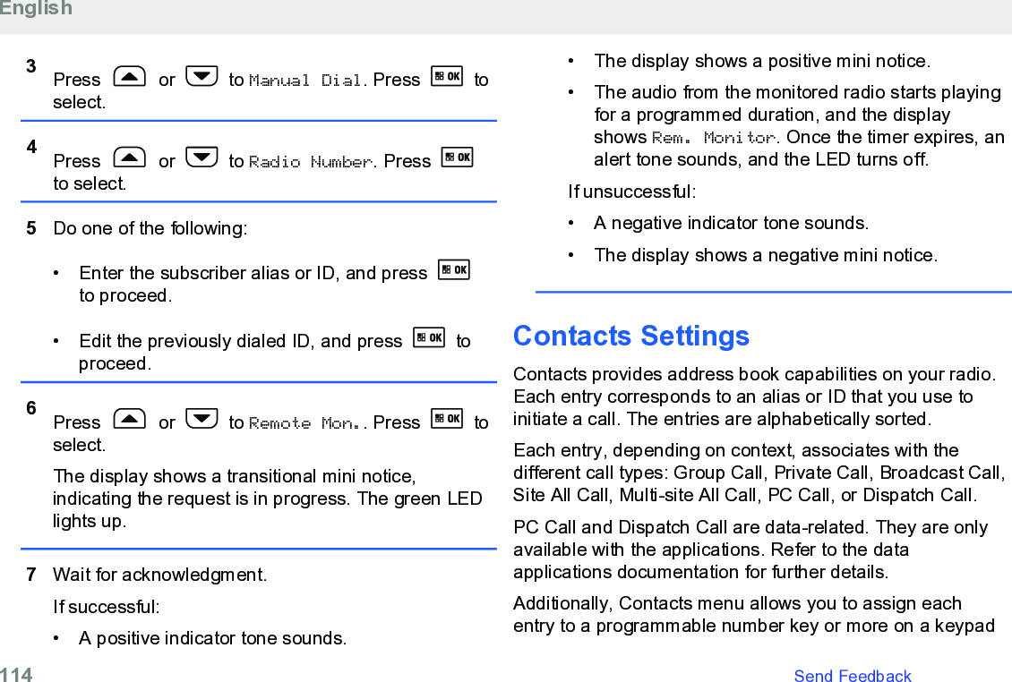 3Press   or   to Manual Dial. Press   toselect.4Press   or   to Radio Number. Press to select.5Do one of the following:• Enter the subscriber alias or ID, and press to proceed.• Edit the previously dialed ID, and press   toproceed.6Press   or   to Remote Mon.. Press   toselect.The display shows a transitional mini notice,indicating the request is in progress. The green LEDlights up.7Wait for acknowledgment.If successful:• A positive indicator tone sounds.•The display shows a positive mini notice.• The audio from the monitored radio starts playingfor a programmed duration, and the displayshows Rem. Monitor. Once the timer expires, analert tone sounds, and the LED turns off.If unsuccessful:• A negative indicator tone sounds.• The display shows a negative mini notice.Contacts SettingsContacts provides address book capabilities on your radio.Each entry corresponds to an alias or ID that you use toinitiate a call. The entries are alphabetically sorted.Each entry, depending on context, associates with thedifferent call types: Group Call, Private Call, Broadcast Call,Site All Call, Multi-site All Call, PC Call, or Dispatch Call.PC Call and Dispatch Call are data-related. They are onlyavailable with the applications. Refer to the dataapplications documentation for further details.Additionally, Contacts menu allows you to assign eachentry to a programmable number key or more on a keypadEnglish114   Send Feedback
