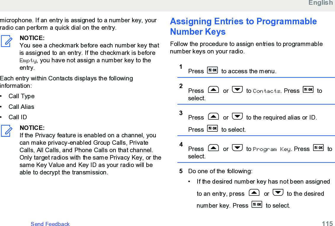 microphone. If an entry is assigned to a number key, yourradio can perform a quick dial on the entry.NOTICE:You see a checkmark before each number key thatis assigned to an entry. If the checkmark is beforeEmpty, you have not assign a number key to theentry.Each entry within Contacts displays the followinginformation:• Call Type• Call Alias• Call IDNOTICE:If the Privacy feature is enabled on a channel, youcan make privacy-enabled Group Calls, PrivateCalls, All Calls, and Phone Calls on that channel.Only target radios with the same Privacy Key, or thesame Key Value and Key ID as your radio will beable to decrypt the transmission.Assigning Entries to ProgrammableNumber KeysFollow the procedure to assign entries to programmablenumber keys on your radio.1Press   to access the menu.2Press   or   to Contacts. Press   toselect.3Press   or   to the required alias or ID.Press   to select.4Press   or   to Program Key. Press   toselect.5Do one of the following:• If the desired number key has not been assignedto an entry, press   or   to the desirednumber key. Press   to select.EnglishSend Feedback   115