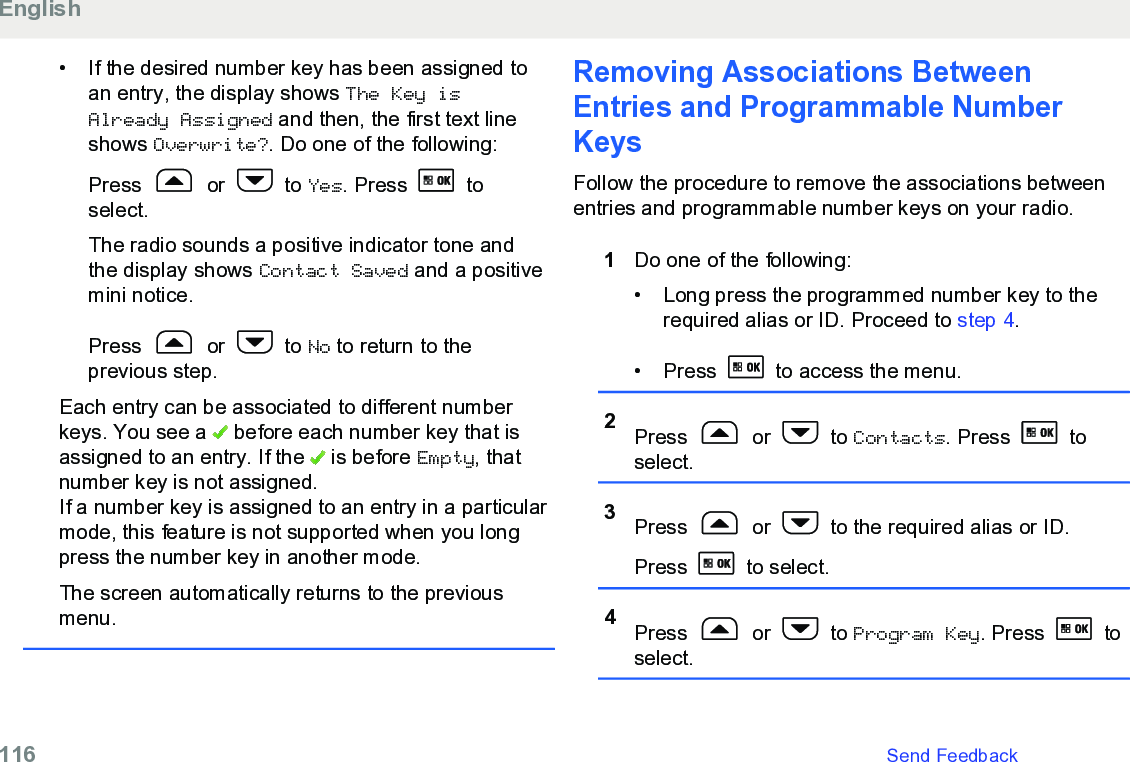 • If the desired number key has been assigned toan entry, the display shows The Key isAlready Assigned and then, the first text lineshows Overwrite?. Do one of the following:Press   or   to Yes. Press   toselect.The radio sounds a positive indicator tone andthe display shows Contact Saved and a positivemini notice.Press   or   to No to return to theprevious step.Each entry can be associated to different numberkeys. You see a   before each number key that isassigned to an entry. If the   is before Empty, thatnumber key is not assigned.If a number key is assigned to an entry in a particularmode, this feature is not supported when you longpress the number key in another mode.The screen automatically returns to the previousmenu.Removing Associations BetweenEntries and Programmable NumberKeysFollow the procedure to remove the associations betweenentries and programmable number keys on your radio.1Do one of the following:• Long press the programmed number key to therequired alias or ID. Proceed to step 4.•Press   to access the menu.2Press   or   to Contacts. Press   toselect.3Press   or   to the required alias or ID.Press   to select.4Press   or   to Program Key. Press   toselect.English116   Send Feedback