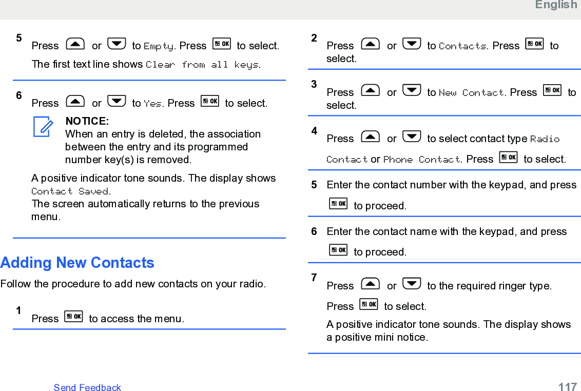 5Press   or   to Empty. Press   to select.The first text line shows Clear from all keys.6Press   or   to Yes. Press   to select.NOTICE:When an entry is deleted, the associationbetween the entry and its programmednumber key(s) is removed.A positive indicator tone sounds. The display showsContact Saved.The screen automatically returns to the previousmenu.Adding New Contacts Follow the procedure to add new contacts on your radio.1Press   to access the menu.2Press   or   to Contacts. Press   toselect.3Press   or   to New Contact. Press   toselect.4Press   or   to select contact type RadioContact or Phone Contact. Press   to select.5Enter the contact number with the keypad, and press to proceed.6Enter the contact name with the keypad, and press to proceed.7Press   or   to the required ringer type.Press   to select.A positive indicator tone sounds. The display showsa positive mini notice.EnglishSend Feedback   117