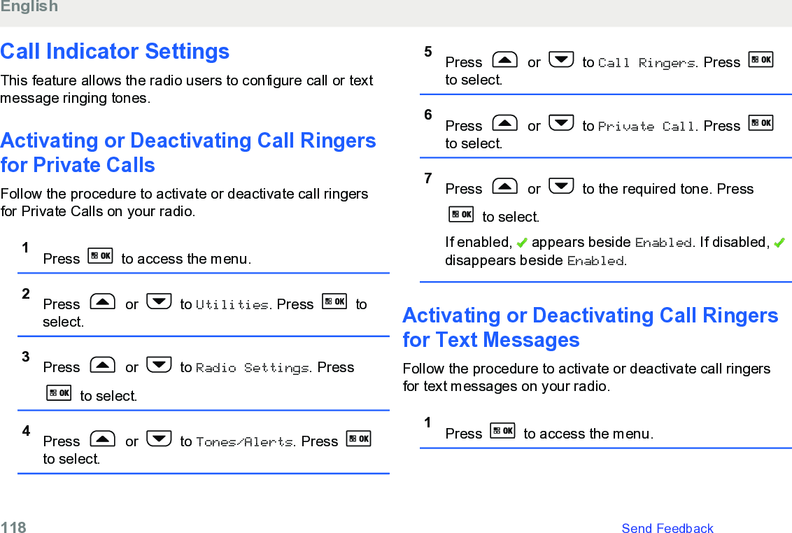 Call Indicator SettingsThis feature allows the radio users to configure call or textmessage ringing tones.Activating or Deactivating Call Ringersfor Private CallsFollow the procedure to activate or deactivate call ringersfor Private Calls on your radio.1Press   to access the menu.2Press   or   to Utilities. Press   toselect.3Press   or   to Radio Settings. Press to select.4Press   or   to Tones/Alerts. Press to select.5Press   or   to Call Ringers. Press to select.6Press   or   to Private Call. Press to select.7Press   or   to the required tone. Press to select.If enabled,   appears beside Enabled. If disabled, disappears beside Enabled.Activating or Deactivating Call Ringersfor Text Messages Follow the procedure to activate or deactivate call ringersfor text messages on your radio.1Press   to access the menu.English118   Send Feedback