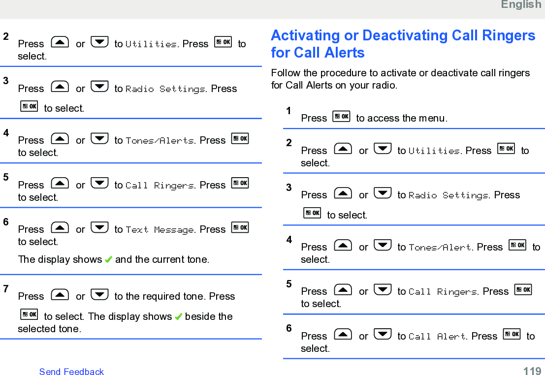 2Press   or   to Utilities. Press   toselect.3Press   or   to Radio Settings. Press to select.4Press   or   to Tones/Alerts. Press to select.5Press   or   to Call Ringers. Press to select.6Press   or   to Text Message. Press to select.The display shows   and the current tone.7Press   or   to the required tone. Press to select. The display shows   beside theselected tone.Activating or Deactivating Call Ringersfor Call AlertsFollow the procedure to activate or deactivate call ringersfor Call Alerts on your radio.1Press   to access the menu.2Press   or   to Utilities. Press   toselect.3Press   or   to Radio Settings. Press to select.4Press   or   to Tones/Alert. Press   toselect.5Press   or   to Call Ringers. Press to select.6Press   or   to Call Alert. Press   toselect.EnglishSend Feedback   119