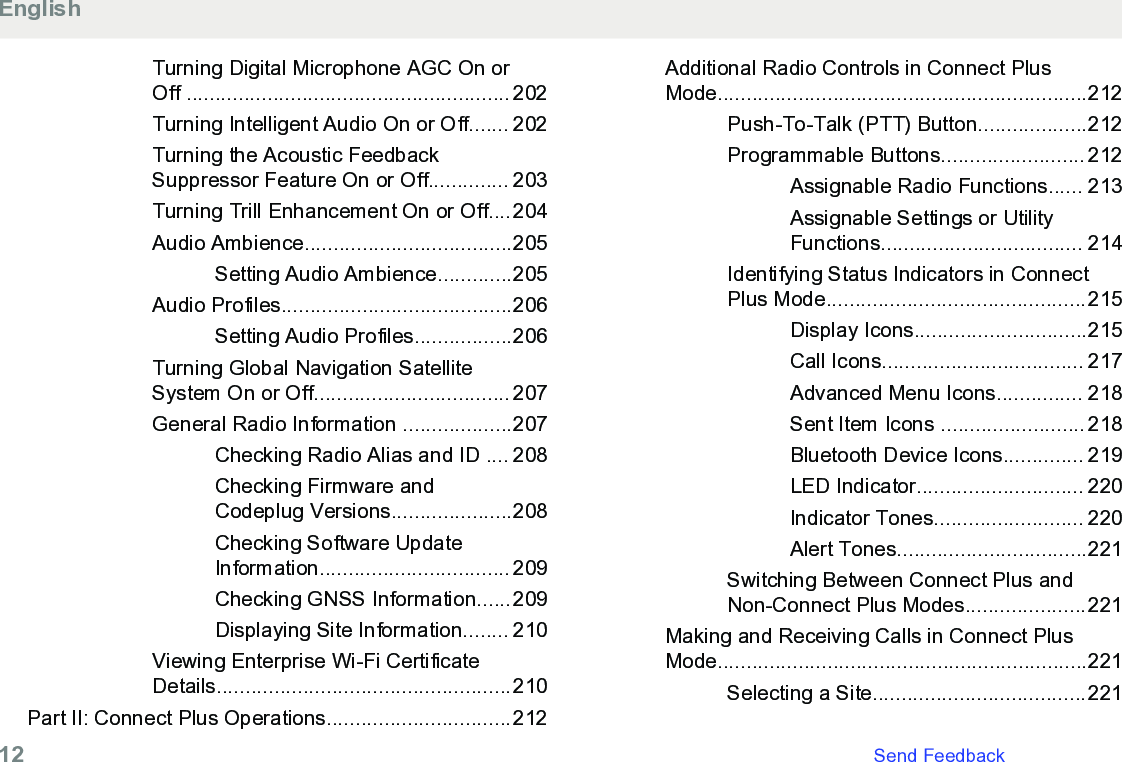 Turning Digital Microphone AGC On orOff ........................................................ 202Turning Intelligent Audio On or Off....... 202Turning the Acoustic FeedbackSuppressor Feature On or Off.............. 203Turning Trill Enhancement On or Off....204Audio Ambience....................................205Setting Audio Ambience.............205Audio Profiles........................................206Setting Audio Profiles.................206Turning Global Navigation SatelliteSystem On or Off.................................. 207General Radio Information ...................207Checking Radio Alias and ID .... 208Checking Firmware andCodeplug Versions.....................208Checking Software UpdateInformation................................. 209Checking GNSS Information......209Displaying Site Information........ 210Viewing Enterprise Wi-Fi CertificateDetails...................................................210Part II: Connect Plus Operations................................212Additional Radio Controls in Connect PlusMode................................................................212Push-To-Talk (PTT) Button...................212Programmable Buttons......................... 212Assignable Radio Functions...... 213Assignable Settings or UtilityFunctions................................... 214Identifying Status Indicators in ConnectPlus Mode.............................................215Display Icons..............................215Call Icons................................... 217Advanced Menu Icons............... 218Sent Item Icons ......................... 218Bluetooth Device Icons.............. 219LED Indicator............................. 220Indicator Tones.......................... 220Alert Tones.................................221Switching Between Connect Plus andNon-Connect Plus Modes.....................221Making and Receiving Calls in Connect PlusMode................................................................221Selecting a Site.....................................221English12   Send Feedback