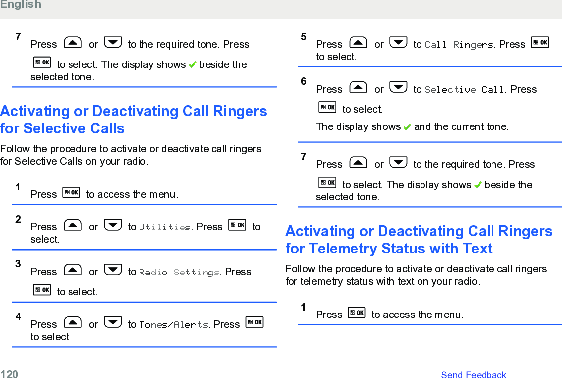 7Press   or   to the required tone. Press to select. The display shows   beside theselected tone.Activating or Deactivating Call Ringersfor Selective CallsFollow the procedure to activate or deactivate call ringersfor Selective Calls on your radio.1Press   to access the menu.2Press   or   to Utilities. Press   toselect.3Press   or   to Radio Settings. Press to select.4Press   or   to Tones/Alerts. Press to select.5Press   or   to Call Ringers. Press to select.6Press   or   to Selective Call. Press to select.The display shows   and the current tone.7Press   or   to the required tone. Press to select. The display shows   beside theselected tone.Activating or Deactivating Call Ringersfor Telemetry Status with TextFollow the procedure to activate or deactivate call ringersfor telemetry status with text on your radio.1Press   to access the menu.English120   Send Feedback