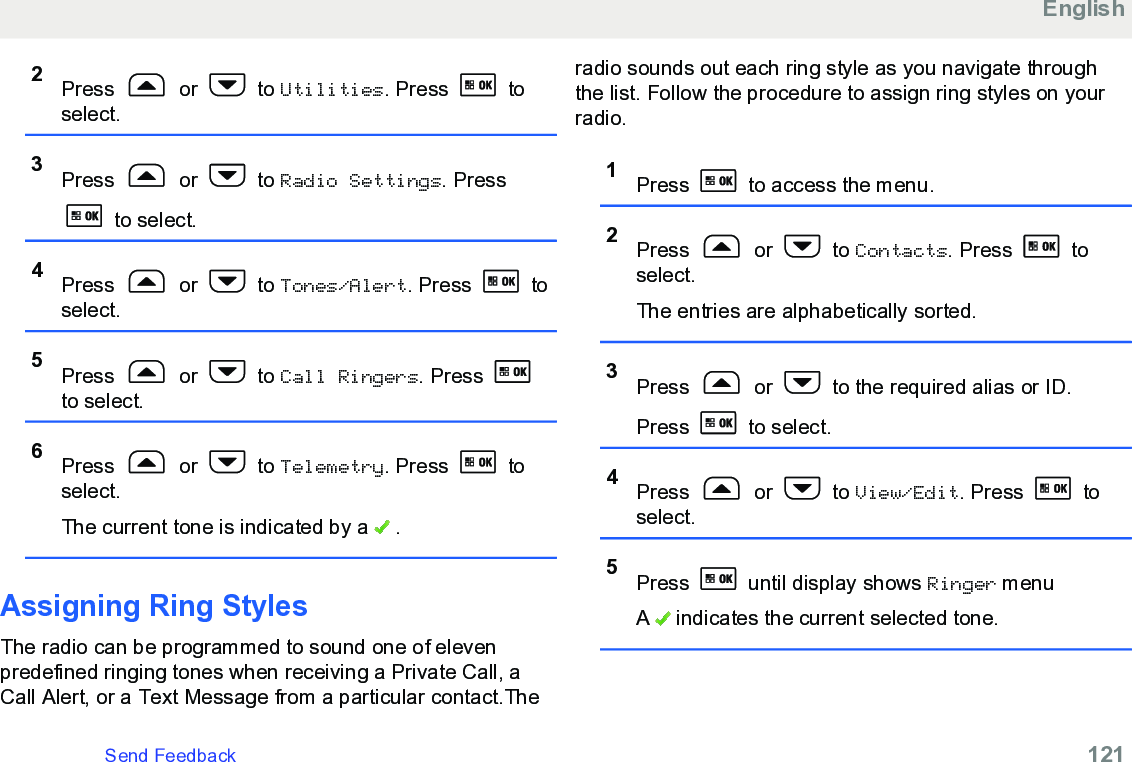2Press   or   to Utilities. Press   toselect.3Press   or   to Radio Settings. Press to select.4Press   or   to Tones/Alert. Press   toselect.5Press   or   to Call Ringers. Press to select.6Press   or   to Telemetry. Press   toselect.The current tone is indicated by a   .Assigning Ring StylesThe radio can be programmed to sound one of elevenpredefined ringing tones when receiving a Private Call, aCall Alert, or a Text Message from a particular contact.Theradio sounds out each ring style as you navigate throughthe list. Follow the procedure to assign ring styles on yourradio.1Press   to access the menu.2Press   or   to Contacts. Press   toselect.The entries are alphabetically sorted.3Press   or   to the required alias or ID.Press   to select.4Press   or   to View/Edit. Press   toselect.5Press   until display shows Ringer menuA   indicates the current selected tone.EnglishSend Feedback   121